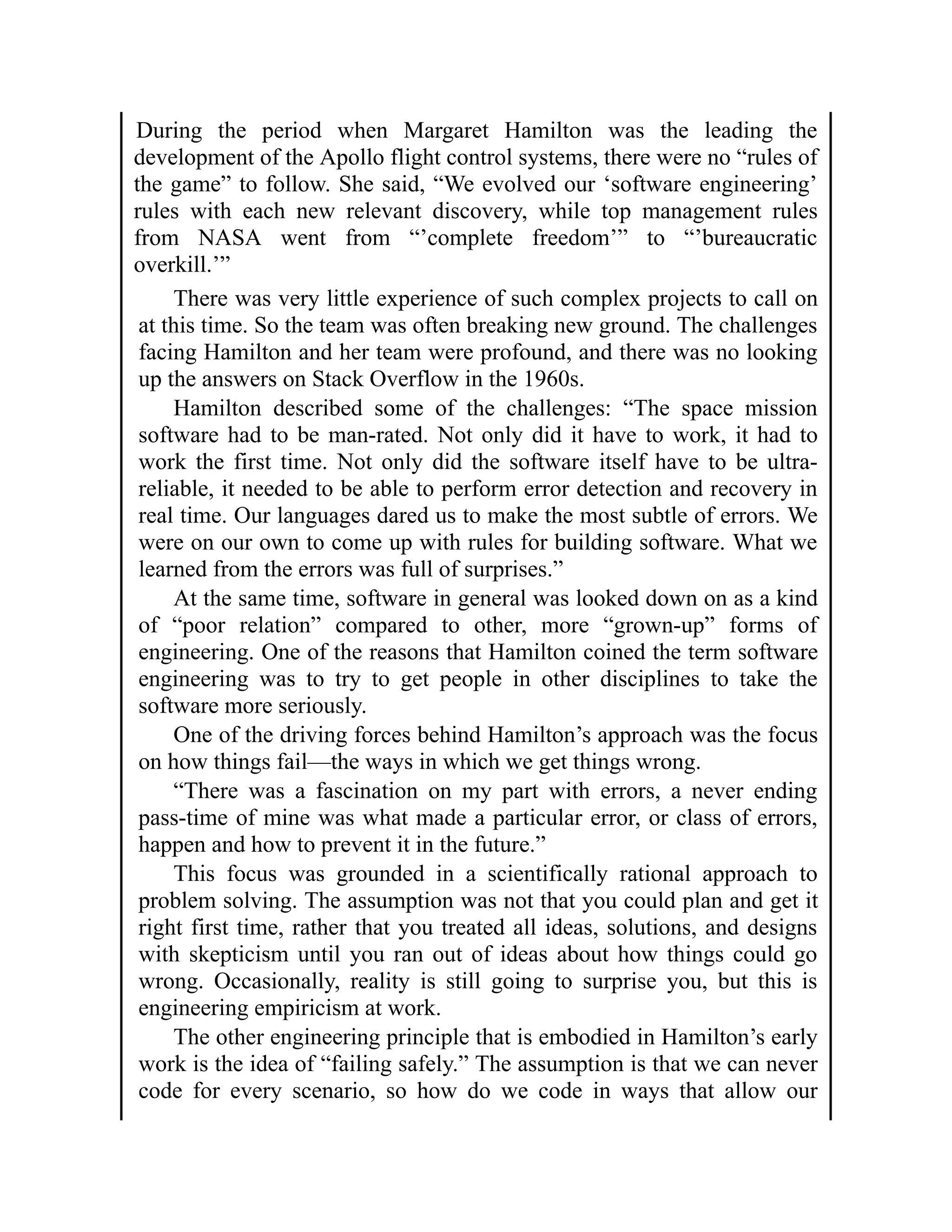 During the period when Margaret Hamilton was the leading the
development of the Apollo flight control systems, there were no “rules of
the game” to follow. She said, “We evolved our ‘software engineering’
rules with each new relevant discovery, while top management rules
from NASA went from “’complete freedom’” to “’bureaucratic
overkill.’”
There was very little experience of such complex projects to call on
at this time. So the team was often breaking new ground. The challenges
facing Hamilton and her team were profound, and there was no looking
up the answers on Stack Overflow in the 1960s.
Hamilton described some of the challenges: “The space mission
software had to be man-rated. Not only did it have to work, it had to
work the first time. Not only did the software itself have to be ultra-
reliable, it needed to be able to perform error detection and recovery in
real time. Our languages dared us to make the most subtle of errors. We
were on our own to come up with rules for building software. What we
learned from the errors was full of surprises.”
At the same time, software in general was looked down on as a kind
of “poor relation” compared to other, more “grown-up” forms of
engineering. One of the reasons that Hamilton coined the term software
engineering was to try to get people in other disciplines to take the
software more seriously.
One of the driving forces behind Hamilton’s approach was the focus
on how things fail—the ways in which we get things wrong.
“There was a fascination on my part with errors, a never ending
pass-time of mine was what made a particular error, or class of errors,
happen and how to prevent it in the future.”
This focus was grounded in a scientifically rational approach to
problem solving. The assumption was not that you could plan and get it
right first time, rather that you treated all ideas, solutions, and designs
with skepticism until you ran out of ideas about how things could go
wrong. Occasionally, reality is still going to surprise you, but this is
engineering empiricism at work.
The other engineering principle that is embodied in Hamilton’s early
work is the idea of “failing safely.” The assumption is that we can never
code for every scenario, so how do we code in ways that allow our
 