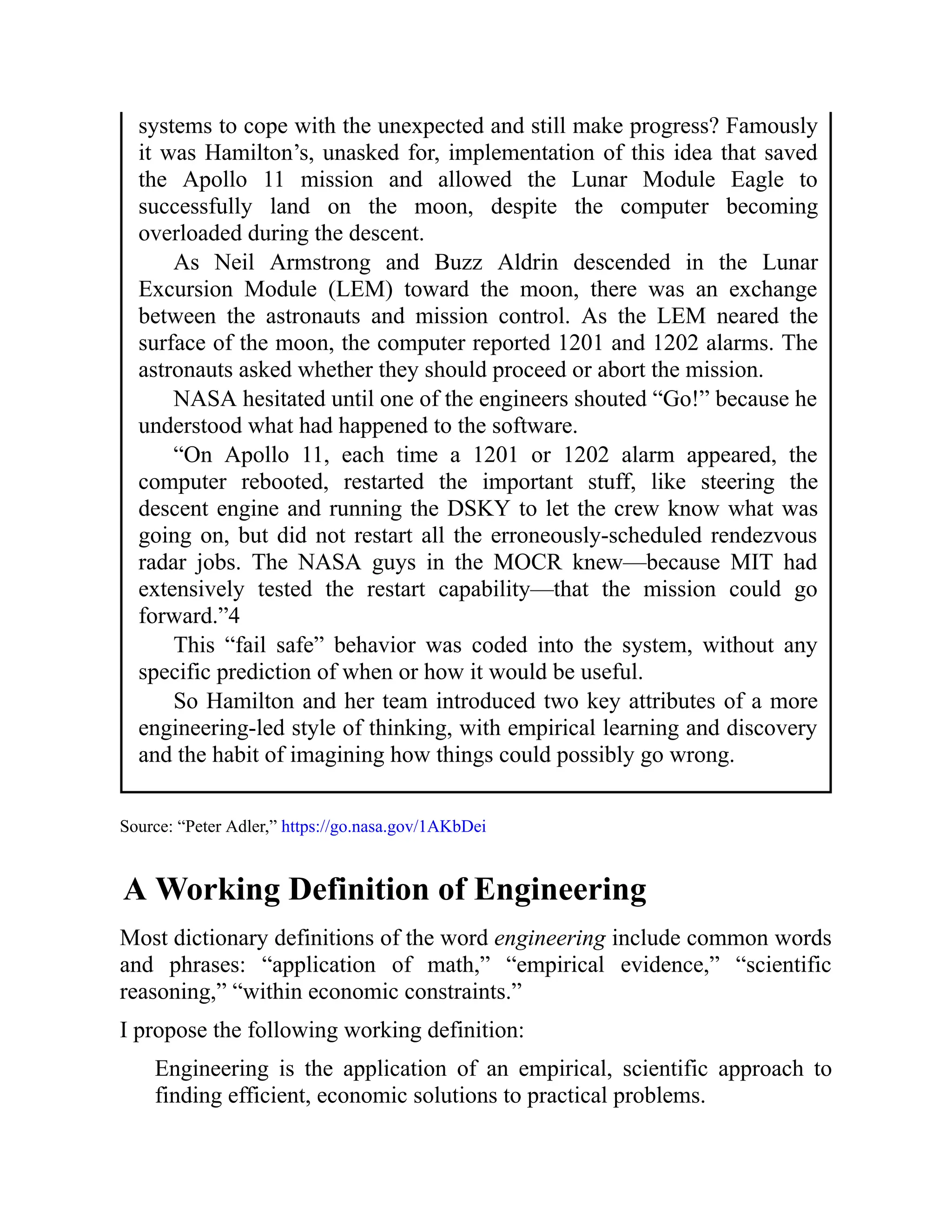 systems to cope with the unexpected and still make progress? Famously
it was Hamilton’s, unasked for, implementation of this idea that saved
the Apollo 11 mission and allowed the Lunar Module Eagle to
successfully land on the moon, despite the computer becoming
overloaded during the descent.
As Neil Armstrong and Buzz Aldrin descended in the Lunar
Excursion Module (LEM) toward the moon, there was an exchange
between the astronauts and mission control. As the LEM neared the
surface of the moon, the computer reported 1201 and 1202 alarms. The
astronauts asked whether they should proceed or abort the mission.
NASA hesitated until one of the engineers shouted “Go!” because he
understood what had happened to the software.
“On Apollo 11, each time a 1201 or 1202 alarm appeared, the
computer rebooted, restarted the important stuff, like steering the
descent engine and running the DSKY to let the crew know what was
going on, but did not restart all the erroneously-scheduled rendezvous
radar jobs. The NASA guys in the MOCR knew—because MIT had
extensively tested the restart capability—that the mission could go
forward.”4
This “fail safe” behavior was coded into the system, without any
specific prediction of when or how it would be useful.
So Hamilton and her team introduced two key attributes of a more
engineering-led style of thinking, with empirical learning and discovery
and the habit of imagining how things could possibly go wrong.
Source: “Peter Adler,” https://go.nasa.gov/1AKbDei
A Working Definition of Engineering
Most dictionary definitions of the word engineering include common words
and phrases: “application of math,” “empirical evidence,” “scientific
reasoning,” “within economic constraints.”
I propose the following working definition:
Engineering is the application of an empirical, scientific approach to
finding efficient, economic solutions to practical problems.
 