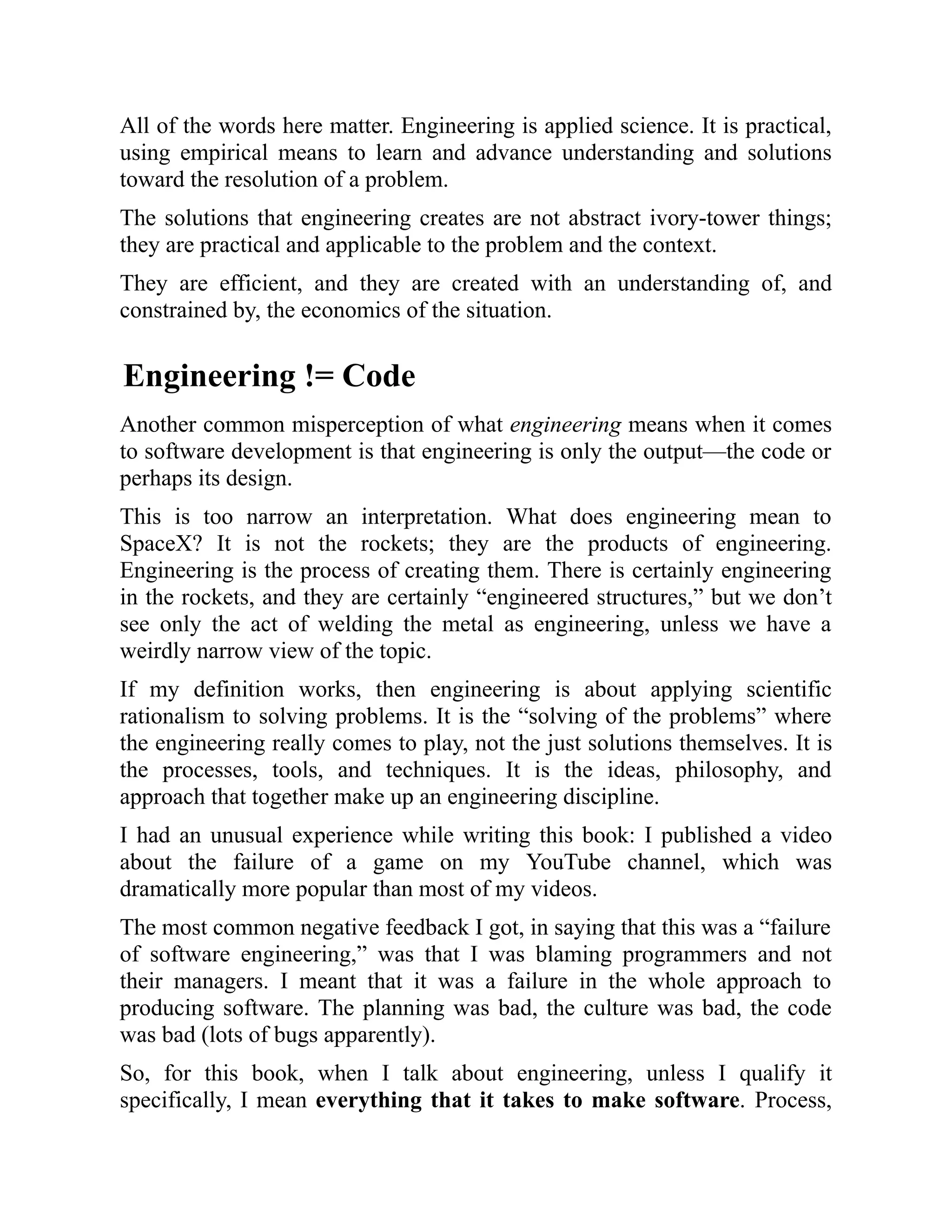 All of the words here matter. Engineering is applied science. It is practical,
using empirical means to learn and advance understanding and solutions
toward the resolution of a problem.
The solutions that engineering creates are not abstract ivory-tower things;
they are practical and applicable to the problem and the context.
They are efficient, and they are created with an understanding of, and
constrained by, the economics of the situation.
Engineering != Code
Another common misperception of what engineering means when it comes
to software development is that engineering is only the output—the code or
perhaps its design.
This is too narrow an interpretation. What does engineering mean to
SpaceX? It is not the rockets; they are the products of engineering.
Engineering is the process of creating them. There is certainly engineering
in the rockets, and they are certainly “engineered structures,” but we don’t
see only the act of welding the metal as engineering, unless we have a
weirdly narrow view of the topic.
If my definition works, then engineering is about applying scientific
rationalism to solving problems. It is the “solving of the problems” where
the engineering really comes to play, not the just solutions themselves. It is
the processes, tools, and techniques. It is the ideas, philosophy, and
approach that together make up an engineering discipline.
I had an unusual experience while writing this book: I published a video
about the failure of a game on my YouTube channel, which was
dramatically more popular than most of my videos.
The most common negative feedback I got, in saying that this was a “failure
of software engineering,” was that I was blaming programmers and not
their managers. I meant that it was a failure in the whole approach to
producing software. The planning was bad, the culture was bad, the code
was bad (lots of bugs apparently).
So, for this book, when I talk about engineering, unless I qualify it
specifically, I mean everything that it takes to make software. Process,
 