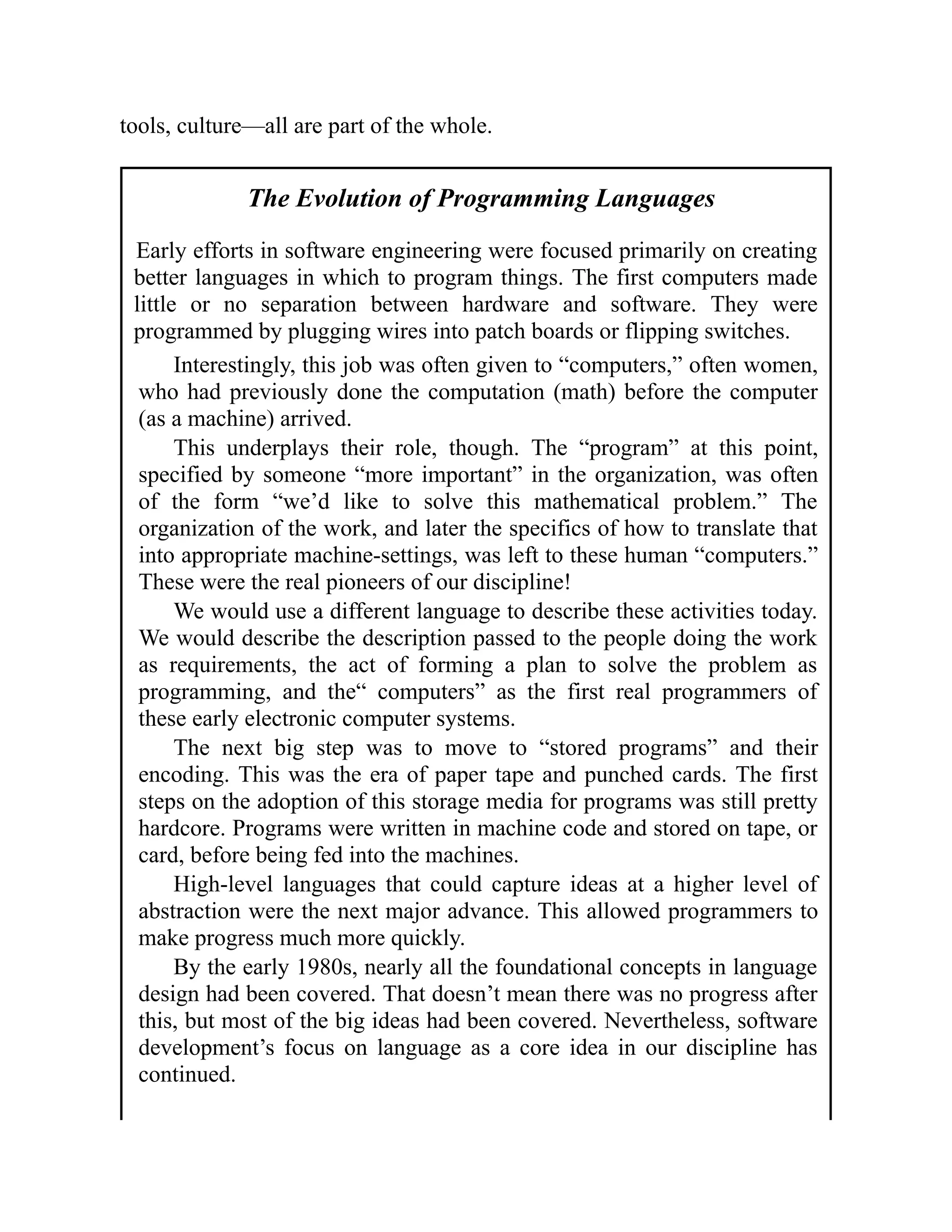 tools, culture—all are part of the whole.
The Evolution of Programming Languages
Early efforts in software engineering were focused primarily on creating
better languages in which to program things. The first computers made
little or no separation between hardware and software. They were
programmed by plugging wires into patch boards or flipping switches.
Interestingly, this job was often given to “computers,” often women,
who had previously done the computation (math) before the computer
(as a machine) arrived.
This underplays their role, though. The “program” at this point,
specified by someone “more important” in the organization, was often
of the form “we’d like to solve this mathematical problem.” The
organization of the work, and later the specifics of how to translate that
into appropriate machine-settings, was left to these human “computers.”
These were the real pioneers of our discipline!
We would use a different language to describe these activities today.
We would describe the description passed to the people doing the work
as requirements, the act of forming a plan to solve the problem as
programming, and the“ computers” as the first real programmers of
these early electronic computer systems.
The next big step was to move to “stored programs” and their
encoding. This was the era of paper tape and punched cards. The first
steps on the adoption of this storage media for programs was still pretty
hardcore. Programs were written in machine code and stored on tape, or
card, before being fed into the machines.
High-level languages that could capture ideas at a higher level of
abstraction were the next major advance. This allowed programmers to
make progress much more quickly.
By the early 1980s, nearly all the foundational concepts in language
design had been covered. That doesn’t mean there was no progress after
this, but most of the big ideas had been covered. Nevertheless, software
development’s focus on language as a core idea in our discipline has
continued.
 