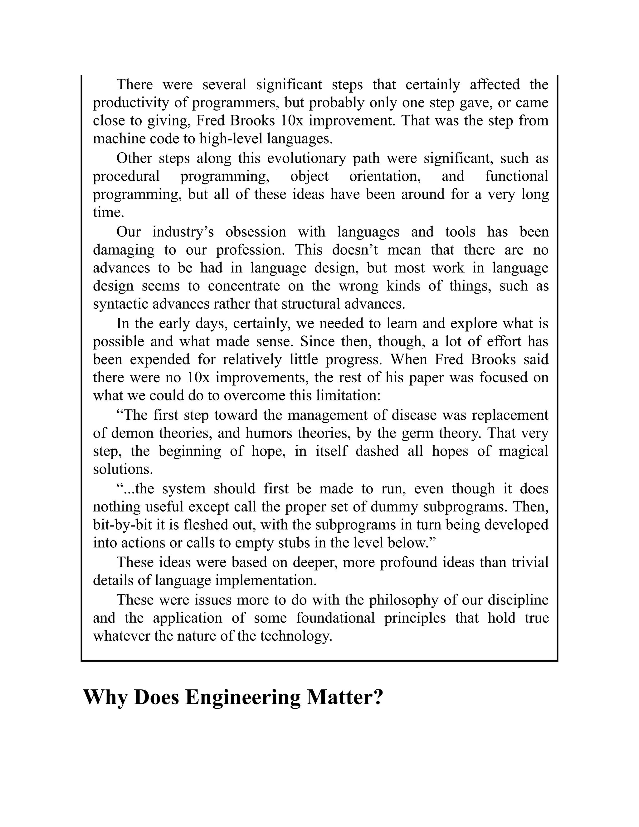 There were several significant steps that certainly affected the
productivity of programmers, but probably only one step gave, or came
close to giving, Fred Brooks 10x improvement. That was the step from
machine code to high-level languages.
Other steps along this evolutionary path were significant, such as
procedural programming, object orientation, and functional
programming, but all of these ideas have been around for a very long
time.
Our industry’s obsession with languages and tools has been
damaging to our profession. This doesn’t mean that there are no
advances to be had in language design, but most work in language
design seems to concentrate on the wrong kinds of things, such as
syntactic advances rather that structural advances.
In the early days, certainly, we needed to learn and explore what is
possible and what made sense. Since then, though, a lot of effort has
been expended for relatively little progress. When Fred Brooks said
there were no 10x improvements, the rest of his paper was focused on
what we could do to overcome this limitation:
“The first step toward the management of disease was replacement
of demon theories, and humors theories, by the germ theory. That very
step, the beginning of hope, in itself dashed all hopes of magical
solutions.
“...the system should first be made to run, even though it does
nothing useful except call the proper set of dummy subprograms. Then,
bit-by-bit it is fleshed out, with the subprograms in turn being developed
into actions or calls to empty stubs in the level below.”
These ideas were based on deeper, more profound ideas than trivial
details of language implementation.
These were issues more to do with the philosophy of our discipline
and the application of some foundational principles that hold true
whatever the nature of the technology.
Why Does Engineering Matter?
 