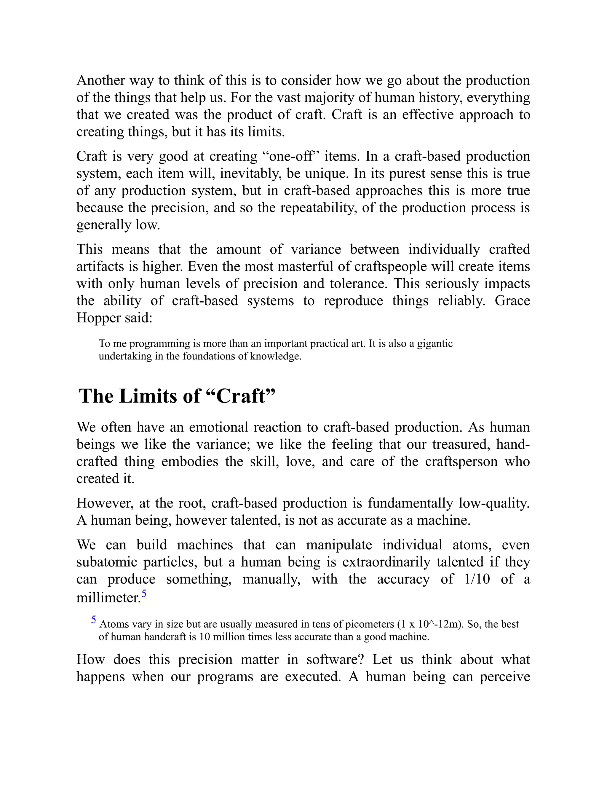 Another way to think of this is to consider how we go about the production
of the things that help us. For the vast majority of human history, everything
that we created was the product of craft. Craft is an effective approach to
creating things, but it has its limits.
Craft is very good at creating “one-off” items. In a craft-based production
system, each item will, inevitably, be unique. In its purest sense this is true
of any production system, but in craft-based approaches this is more true
because the precision, and so the repeatability, of the production process is
generally low.
This means that the amount of variance between individually crafted
artifacts is higher. Even the most masterful of craftspeople will create items
with only human levels of precision and tolerance. This seriously impacts
the ability of craft-based systems to reproduce things reliably. Grace
Hopper said:
To me programming is more than an important practical art. It is also a gigantic
undertaking in the foundations of knowledge.
The Limits of “Craft”
We often have an emotional reaction to craft-based production. As human
beings we like the variance; we like the feeling that our treasured, hand-
crafted thing embodies the skill, love, and care of the craftsperson who
created it.
However, at the root, craft-based production is fundamentally low-quality.
A human being, however talented, is not as accurate as a machine.
We can build machines that can manipulate individual atoms, even
subatomic particles, but a human being is extraordinarily talented if they
can produce something, manually, with the accuracy of 1/10 of a
millimeter.5
5 Atoms vary in size but are usually measured in tens of picometers (1 x 10^-12m). So, the best
of human handcraft is 10 million times less accurate than a good machine.
How does this precision matter in software? Let us think about what
happens when our programs are executed. A human being can perceive
 