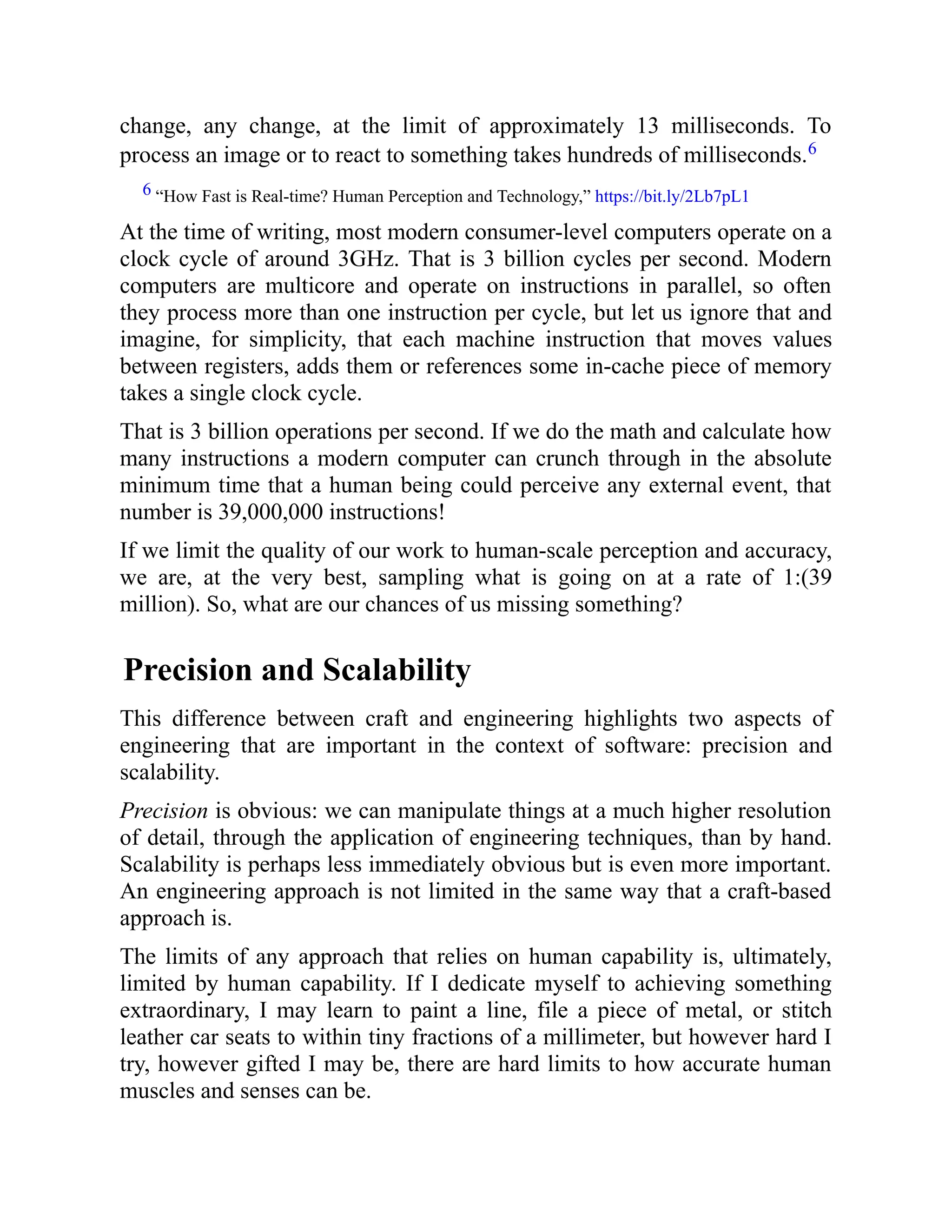 change, any change, at the limit of approximately 13 milliseconds. To
process an image or to react to something takes hundreds of milliseconds.6
6 “How Fast is Real-time? Human Perception and Technology,” https://bit.ly/2Lb7pL1
At the time of writing, most modern consumer-level computers operate on a
clock cycle of around 3GHz. That is 3 billion cycles per second. Modern
computers are multicore and operate on instructions in parallel, so often
they process more than one instruction per cycle, but let us ignore that and
imagine, for simplicity, that each machine instruction that moves values
between registers, adds them or references some in-cache piece of memory
takes a single clock cycle.
That is 3 billion operations per second. If we do the math and calculate how
many instructions a modern computer can crunch through in the absolute
minimum time that a human being could perceive any external event, that
number is 39,000,000 instructions!
If we limit the quality of our work to human-scale perception and accuracy,
we are, at the very best, sampling what is going on at a rate of 1:(39
million). So, what are our chances of us missing something?
Precision and Scalability
This difference between craft and engineering highlights two aspects of
engineering that are important in the context of software: precision and
scalability.
Precision is obvious: we can manipulate things at a much higher resolution
of detail, through the application of engineering techniques, than by hand.
Scalability is perhaps less immediately obvious but is even more important.
An engineering approach is not limited in the same way that a craft-based
approach is.
The limits of any approach that relies on human capability is, ultimately,
limited by human capability. If I dedicate myself to achieving something
extraordinary, I may learn to paint a line, file a piece of metal, or stitch
leather car seats to within tiny fractions of a millimeter, but however hard I
try, however gifted I may be, there are hard limits to how accurate human
muscles and senses can be.
 