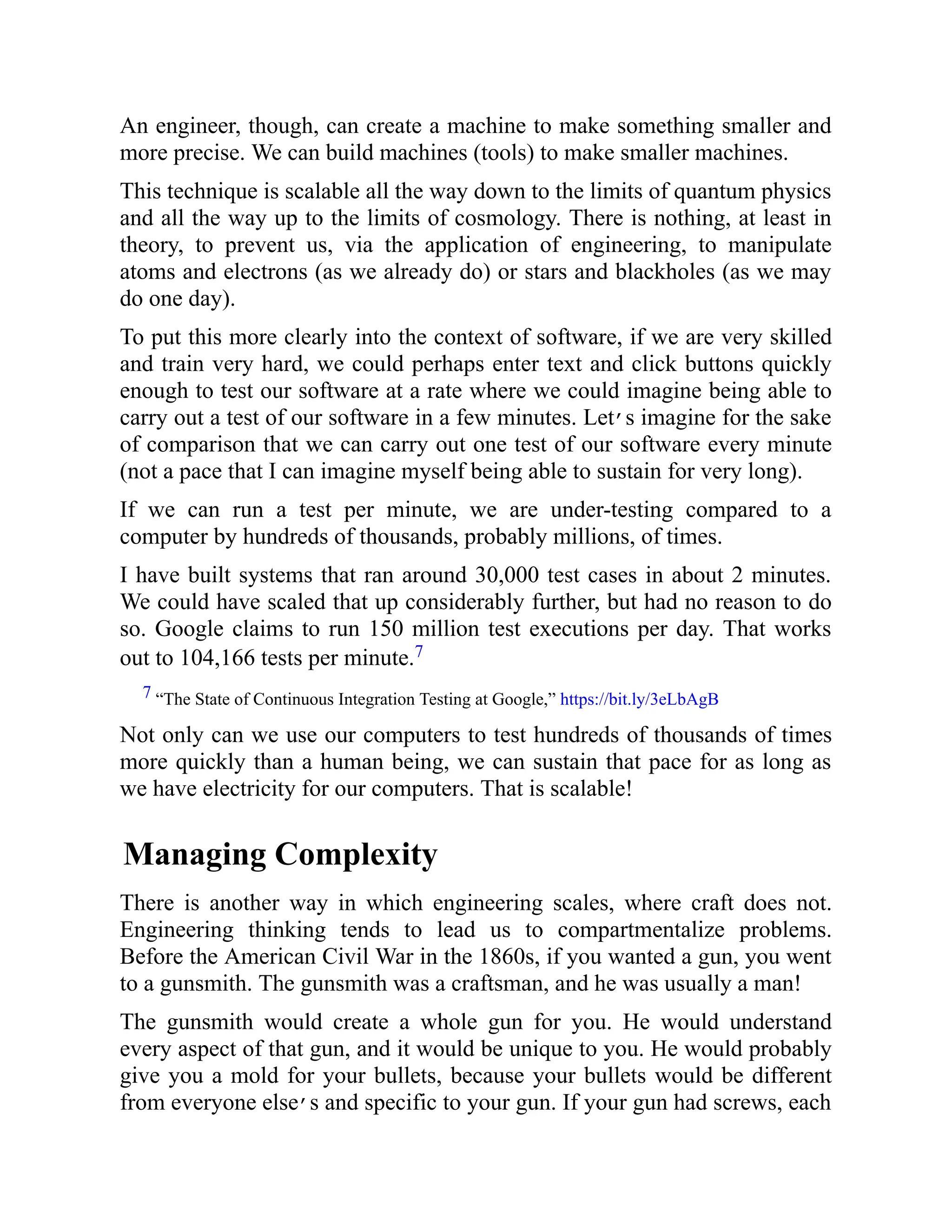 An engineer, though, can create a machine to make something smaller and
more precise. We can build machines (tools) to make smaller machines.
This technique is scalable all the way down to the limits of quantum physics
and all the way up to the limits of cosmology. There is nothing, at least in
theory, to prevent us, via the application of engineering, to manipulate
atoms and electrons (as we already do) or stars and blackholes (as we may
do one day).
To put this more clearly into the context of software, if we are very skilled
and train very hard, we could perhaps enter text and click buttons quickly
enough to test our software at a rate where we could imagine being able to
carry out a test of our software in a few minutes. Let’s imagine for the sake
of comparison that we can carry out one test of our software every minute
(not a pace that I can imagine myself being able to sustain for very long).
If we can run a test per minute, we are under-testing compared to a
computer by hundreds of thousands, probably millions, of times.
I have built systems that ran around 30,000 test cases in about 2 minutes.
We could have scaled that up considerably further, but had no reason to do
so. Google claims to run 150 million test executions per day. That works
out to 104,166 tests per minute.7
7 “The State of Continuous Integration Testing at Google,” https://bit.ly/3eLbAgB
Not only can we use our computers to test hundreds of thousands of times
more quickly than a human being, we can sustain that pace for as long as
we have electricity for our computers. That is scalable!
Managing Complexity
There is another way in which engineering scales, where craft does not.
Engineering thinking tends to lead us to compartmentalize problems.
Before the American Civil War in the 1860s, if you wanted a gun, you went
to a gunsmith. The gunsmith was a craftsman, and he was usually a man!
The gunsmith would create a whole gun for you. He would understand
every aspect of that gun, and it would be unique to you. He would probably
give you a mold for your bullets, because your bullets would be different
from everyone else’s and specific to your gun. If your gun had screws, each
 