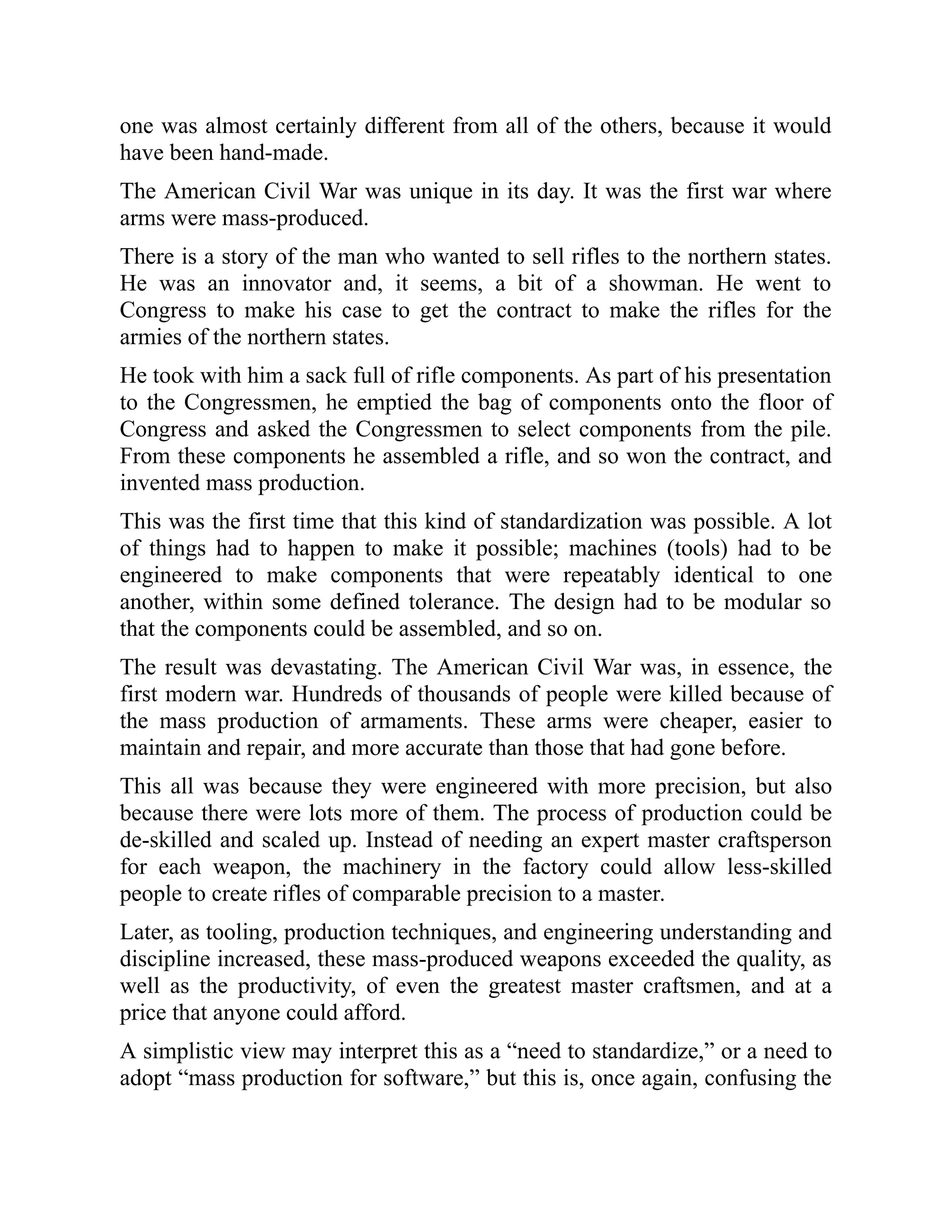 one was almost certainly different from all of the others, because it would
have been hand-made.
The American Civil War was unique in its day. It was the first war where
arms were mass-produced.
There is a story of the man who wanted to sell rifles to the northern states.
He was an innovator and, it seems, a bit of a showman. He went to
Congress to make his case to get the contract to make the rifles for the
armies of the northern states.
He took with him a sack full of rifle components. As part of his presentation
to the Congressmen, he emptied the bag of components onto the floor of
Congress and asked the Congressmen to select components from the pile.
From these components he assembled a rifle, and so won the contract, and
invented mass production.
This was the first time that this kind of standardization was possible. A lot
of things had to happen to make it possible; machines (tools) had to be
engineered to make components that were repeatably identical to one
another, within some defined tolerance. The design had to be modular so
that the components could be assembled, and so on.
The result was devastating. The American Civil War was, in essence, the
first modern war. Hundreds of thousands of people were killed because of
the mass production of armaments. These arms were cheaper, easier to
maintain and repair, and more accurate than those that had gone before.
This all was because they were engineered with more precision, but also
because there were lots more of them. The process of production could be
de-skilled and scaled up. Instead of needing an expert master craftsperson
for each weapon, the machinery in the factory could allow less-skilled
people to create rifles of comparable precision to a master.
Later, as tooling, production techniques, and engineering understanding and
discipline increased, these mass-produced weapons exceeded the quality, as
well as the productivity, of even the greatest master craftsmen, and at a
price that anyone could afford.
A simplistic view may interpret this as a “need to standardize,” or a need to
adopt “mass production for software,” but this is, once again, confusing the
 