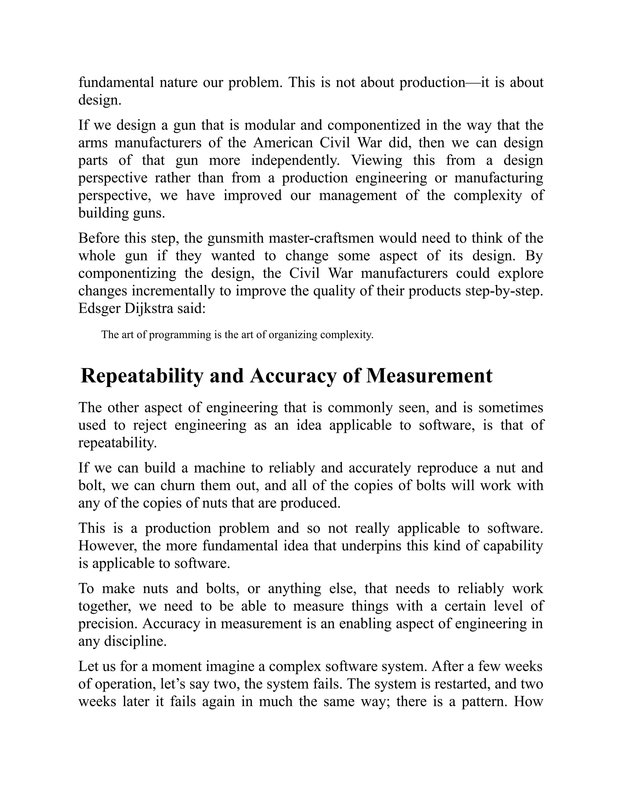 fundamental nature our problem. This is not about production—it is about
design.
If we design a gun that is modular and componentized in the way that the
arms manufacturers of the American Civil War did, then we can design
parts of that gun more independently. Viewing this from a design
perspective rather than from a production engineering or manufacturing
perspective, we have improved our management of the complexity of
building guns.
Before this step, the gunsmith master-craftsmen would need to think of the
whole gun if they wanted to change some aspect of its design. By
componentizing the design, the Civil War manufacturers could explore
changes incrementally to improve the quality of their products step-by-step.
Edsger Dijkstra said:
The art of programming is the art of organizing complexity.
Repeatability and Accuracy of Measurement
The other aspect of engineering that is commonly seen, and is sometimes
used to reject engineering as an idea applicable to software, is that of
repeatability.
If we can build a machine to reliably and accurately reproduce a nut and
bolt, we can churn them out, and all of the copies of bolts will work with
any of the copies of nuts that are produced.
This is a production problem and so not really applicable to software.
However, the more fundamental idea that underpins this kind of capability
is applicable to software.
To make nuts and bolts, or anything else, that needs to reliably work
together, we need to be able to measure things with a certain level of
precision. Accuracy in measurement is an enabling aspect of engineering in
any discipline.
Let us for a moment imagine a complex software system. After a few weeks
of operation, let’s say two, the system fails. The system is restarted, and two
weeks later it fails again in much the same way; there is a pattern. How
 