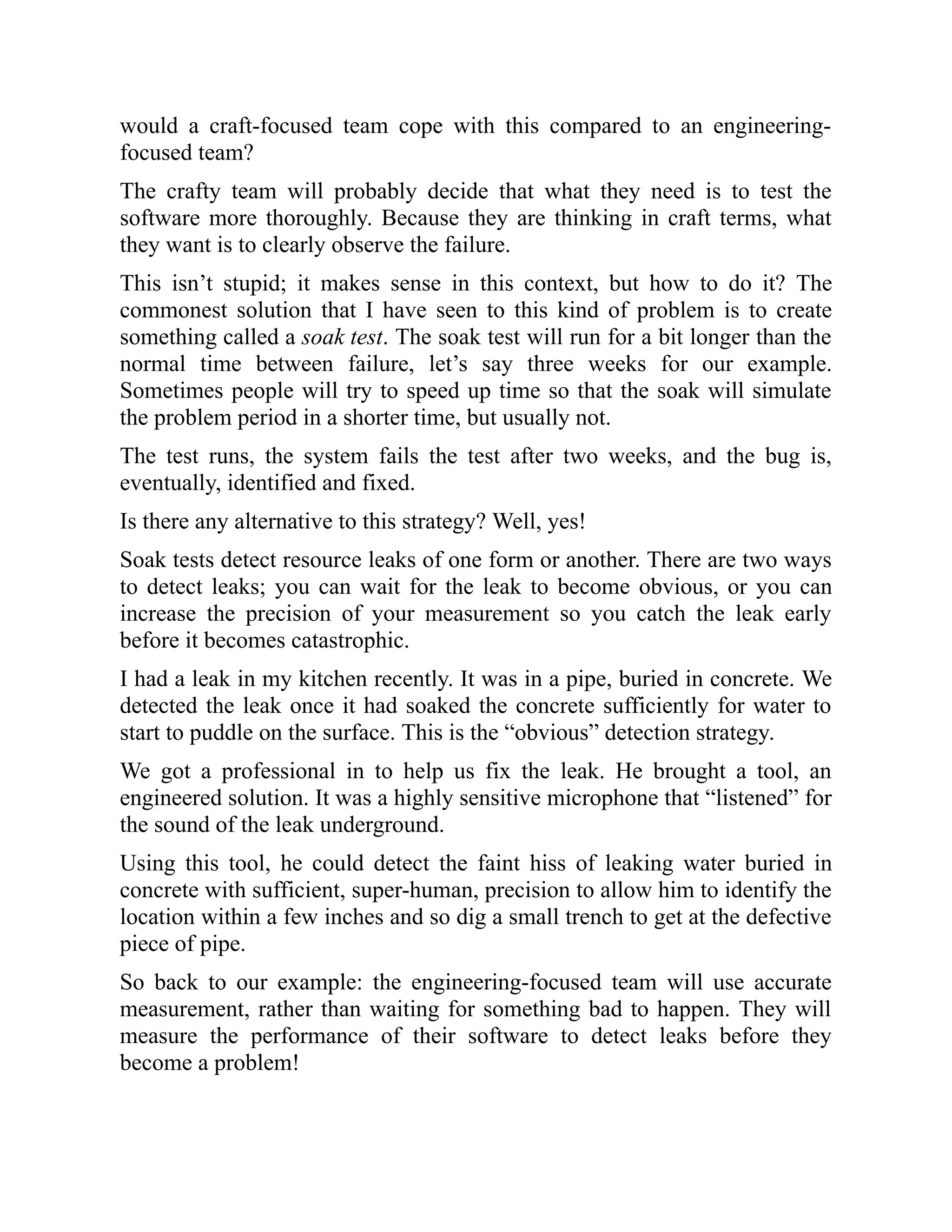 would a craft-focused team cope with this compared to an engineering-
focused team?
The crafty team will probably decide that what they need is to test the
software more thoroughly. Because they are thinking in craft terms, what
they want is to clearly observe the failure.
This isn’t stupid; it makes sense in this context, but how to do it? The
commonest solution that I have seen to this kind of problem is to create
something called a soak test. The soak test will run for a bit longer than the
normal time between failure, let’s say three weeks for our example.
Sometimes people will try to speed up time so that the soak will simulate
the problem period in a shorter time, but usually not.
The test runs, the system fails the test after two weeks, and the bug is,
eventually, identified and fixed.
Is there any alternative to this strategy? Well, yes!
Soak tests detect resource leaks of one form or another. There are two ways
to detect leaks; you can wait for the leak to become obvious, or you can
increase the precision of your measurement so you catch the leak early
before it becomes catastrophic.
I had a leak in my kitchen recently. It was in a pipe, buried in concrete. We
detected the leak once it had soaked the concrete sufficiently for water to
start to puddle on the surface. This is the “obvious” detection strategy.
We got a professional in to help us fix the leak. He brought a tool, an
engineered solution. It was a highly sensitive microphone that “listened” for
the sound of the leak underground.
Using this tool, he could detect the faint hiss of leaking water buried in
concrete with sufficient, super-human, precision to allow him to identify the
location within a few inches and so dig a small trench to get at the defective
piece of pipe.
So back to our example: the engineering-focused team will use accurate
measurement, rather than waiting for something bad to happen. They will
measure the performance of their software to detect leaks before they
become a problem!
 