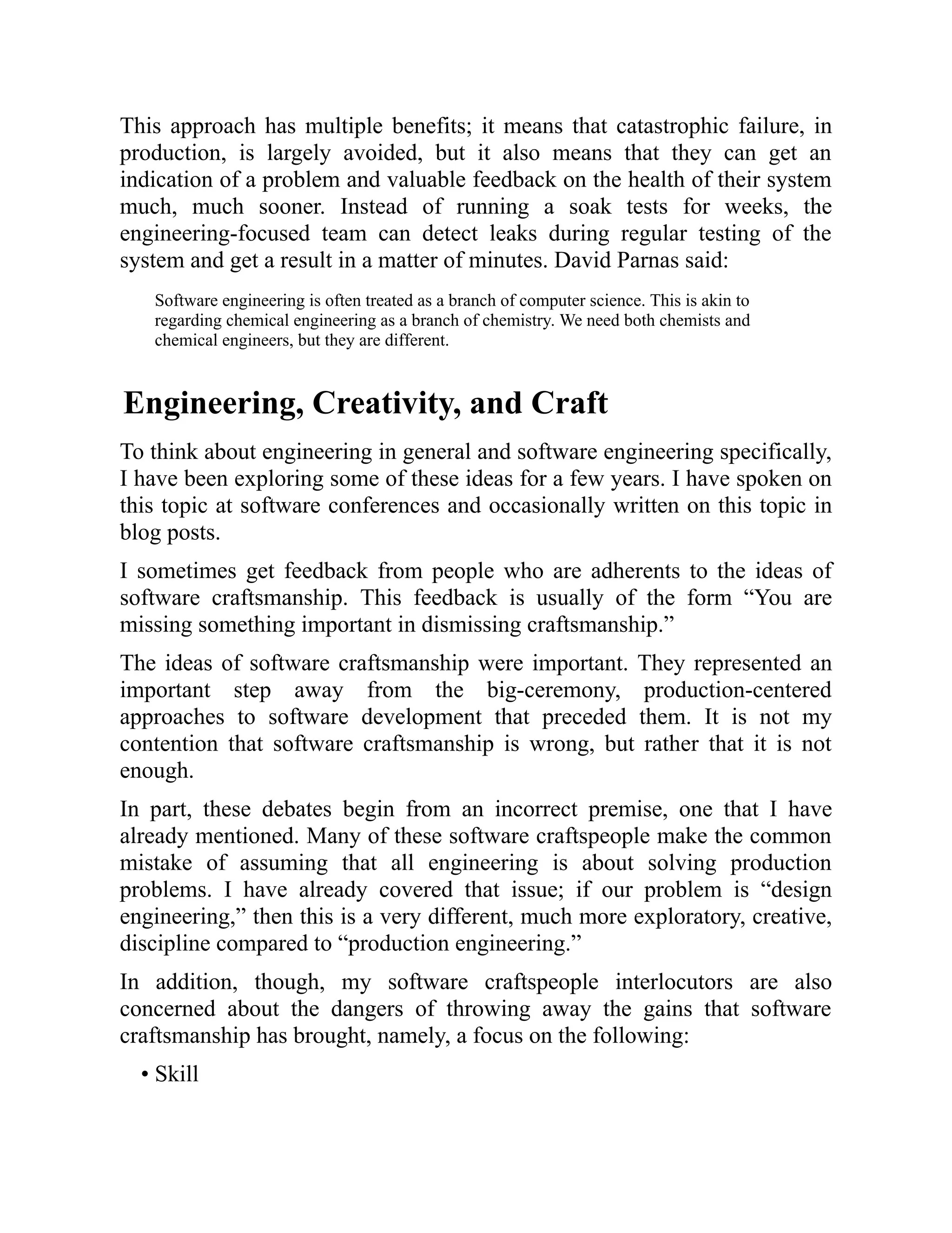 This approach has multiple benefits; it means that catastrophic failure, in
production, is largely avoided, but it also means that they can get an
indication of a problem and valuable feedback on the health of their system
much, much sooner. Instead of running a soak tests for weeks, the
engineering-focused team can detect leaks during regular testing of the
system and get a result in a matter of minutes. David Parnas said:
Software engineering is often treated as a branch of computer science. This is akin to
regarding chemical engineering as a branch of chemistry. We need both chemists and
chemical engineers, but they are different.
Engineering, Creativity, and Craft
To think about engineering in general and software engineering specifically,
I have been exploring some of these ideas for a few years. I have spoken on
this topic at software conferences and occasionally written on this topic in
blog posts.
I sometimes get feedback from people who are adherents to the ideas of
software craftsmanship. This feedback is usually of the form “You are
missing something important in dismissing craftsmanship.”
The ideas of software craftsmanship were important. They represented an
important step away from the big-ceremony, production-centered
approaches to software development that preceded them. It is not my
contention that software craftsmanship is wrong, but rather that it is not
enough.
In part, these debates begin from an incorrect premise, one that I have
already mentioned. Many of these software craftspeople make the common
mistake of assuming that all engineering is about solving production
problems. I have already covered that issue; if our problem is “design
engineering,” then this is a very different, much more exploratory, creative,
discipline compared to “production engineering.”
In addition, though, my software craftspeople interlocutors are also
concerned about the dangers of throwing away the gains that software
craftsmanship has brought, namely, a focus on the following:
• Skill
 