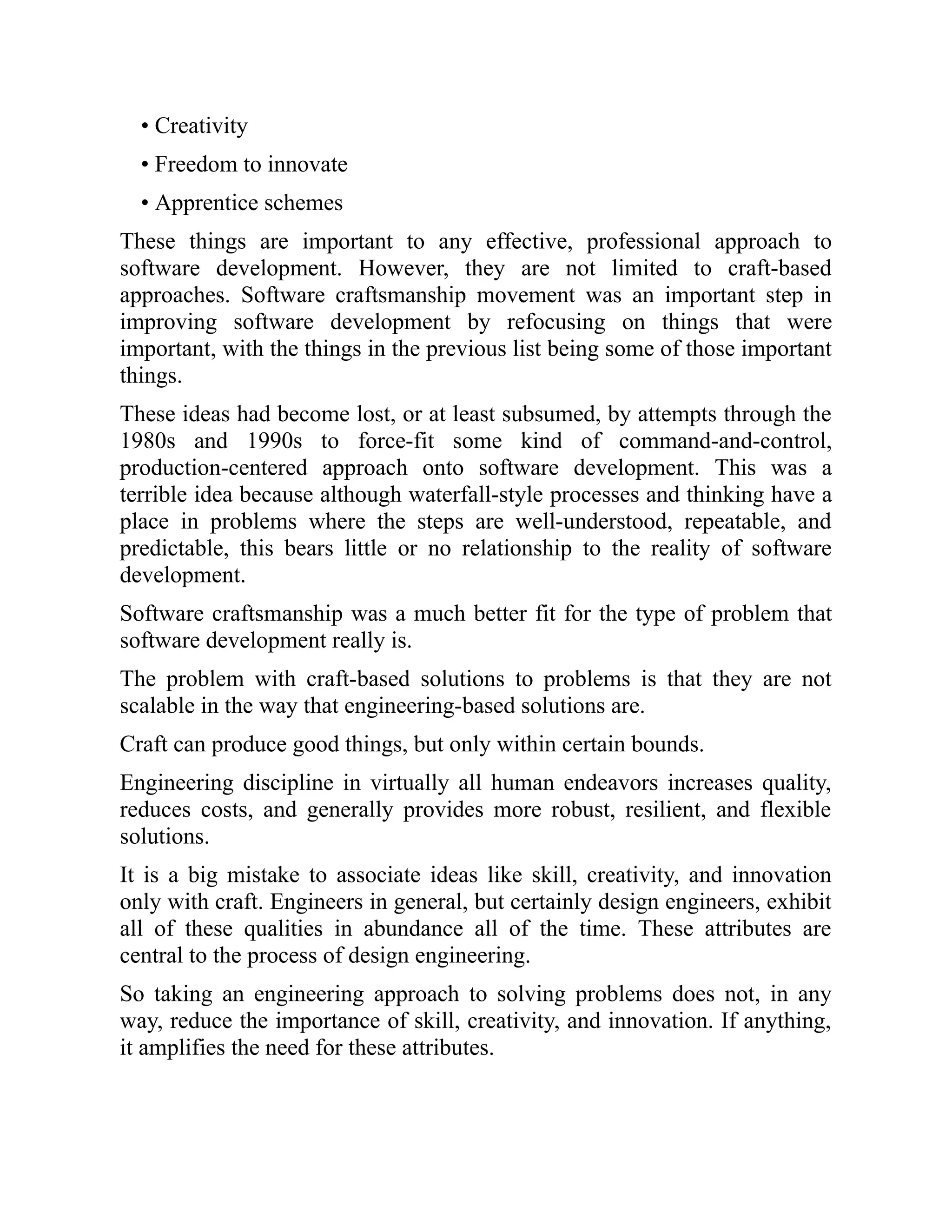 • Creativity
• Freedom to innovate
• Apprentice schemes
These things are important to any effective, professional approach to
software development. However, they are not limited to craft-based
approaches. Software craftsmanship movement was an important step in
improving software development by refocusing on things that were
important, with the things in the previous list being some of those important
things.
These ideas had become lost, or at least subsumed, by attempts through the
1980s and 1990s to force-fit some kind of command-and-control,
production-centered approach onto software development. This was a
terrible idea because although waterfall-style processes and thinking have a
place in problems where the steps are well-understood, repeatable, and
predictable, this bears little or no relationship to the reality of software
development.
Software craftsmanship was a much better fit for the type of problem that
software development really is.
The problem with craft-based solutions to problems is that they are not
scalable in the way that engineering-based solutions are.
Craft can produce good things, but only within certain bounds.
Engineering discipline in virtually all human endeavors increases quality,
reduces costs, and generally provides more robust, resilient, and flexible
solutions.
It is a big mistake to associate ideas like skill, creativity, and innovation
only with craft. Engineers in general, but certainly design engineers, exhibit
all of these qualities in abundance all of the time. These attributes are
central to the process of design engineering.
So taking an engineering approach to solving problems does not, in any
way, reduce the importance of skill, creativity, and innovation. If anything,
it amplifies the need for these attributes.
 