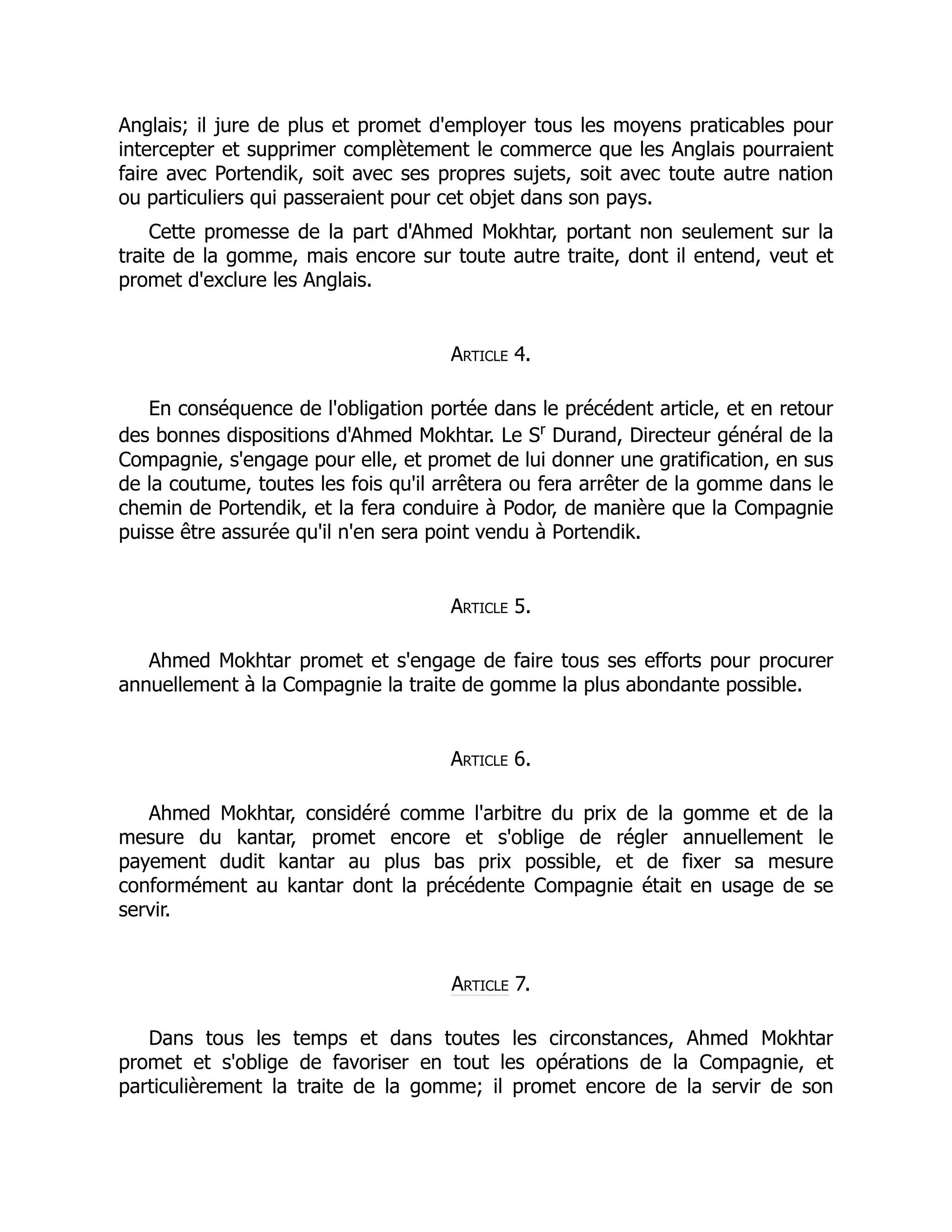 Anglais; il jure de plus et promet d'employer tous les moyens praticables pour
intercepter et supprimer complètement le commerce que les Anglais pourraient
faire avec Portendik, soit avec ses propres sujets, soit avec toute autre nation
ou particuliers qui passeraient pour cet objet dans son pays.
Cette promesse de la part d'Ahmed Mokhtar, portant non seulement sur la
traite de la gomme, mais encore sur toute autre traite, dont il entend, veut et
promet d'exclure les Anglais.
Article 4.
En conséquence de l'obligation portée dans le précédent article, et en retour
des bonnes dispositions d'Ahmed Mokhtar. Le Sr
Durand, Directeur général de la
Compagnie, s'engage pour elle, et promet de lui donner une gratification, en sus
de la coutume, toutes les fois qu'il arrêtera ou fera arrêter de la gomme dans le
chemin de Portendik, et la fera conduire à Podor, de manière que la Compagnie
puisse être assurée qu'il n'en sera point vendu à Portendik.
Article 5.
Ahmed Mokhtar promet et s'engage de faire tous ses efforts pour procurer
annuellement à la Compagnie la traite de gomme la plus abondante possible.
Article 6.
Ahmed Mokhtar, considéré comme l'arbitre du prix de la gomme et de la
mesure du kantar, promet encore et s'oblige de régler annuellement le
payement dudit kantar au plus bas prix possible, et de fixer sa mesure
conformément au kantar dont la précédente Compagnie était en usage de se
servir.
Article 7.
Dans tous les temps et dans toutes les circonstances, Ahmed Mokhtar
promet et s'oblige de favoriser en tout les opérations de la Compagnie, et
particulièrement la traite de la gomme; il promet encore de la servir de son
 