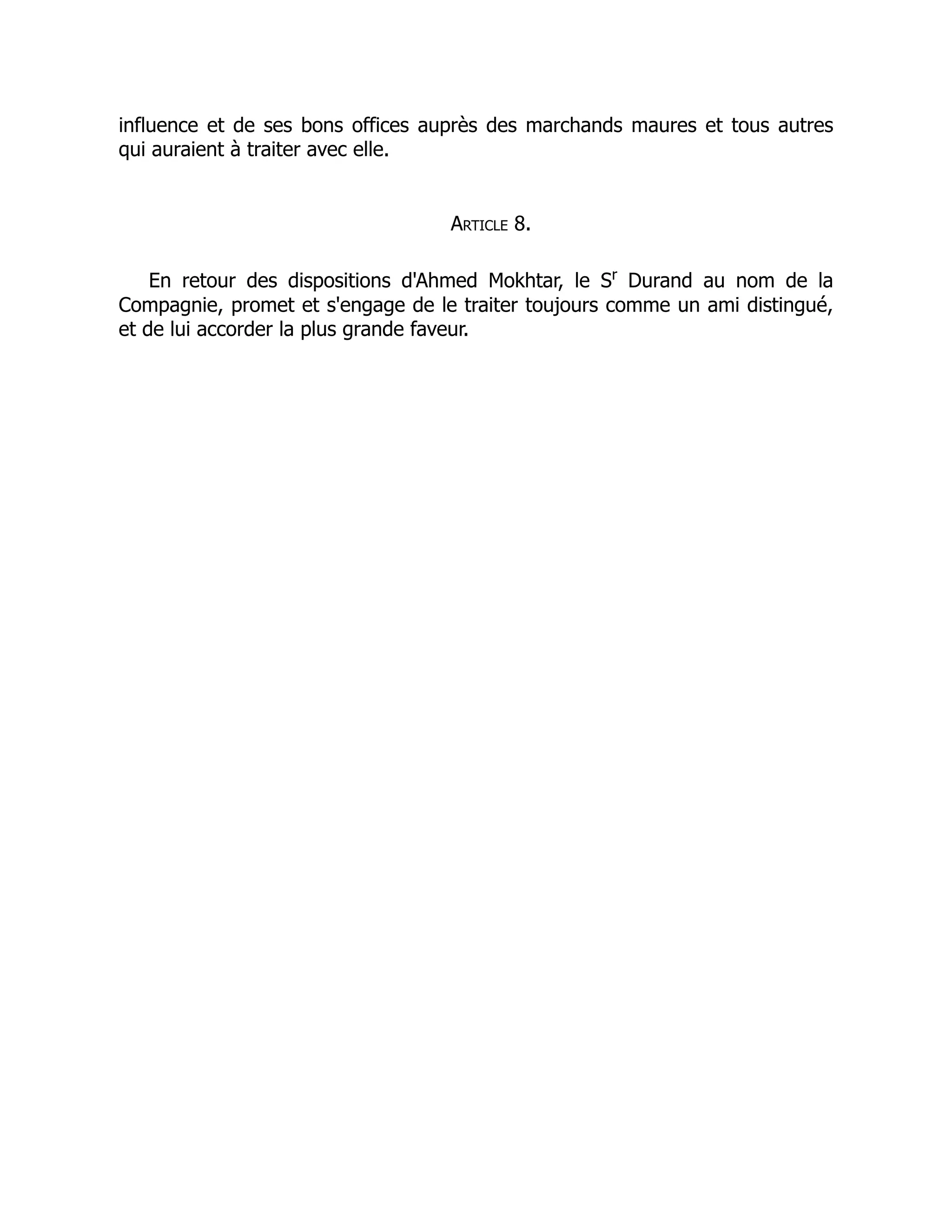 influence et de ses bons offices auprès des marchands maures et tous autres
qui auraient à traiter avec elle.
Article 8.
En retour des dispositions d'Ahmed Mokhtar, le Sr
Durand au nom de la
Compagnie, promet et s'engage de le traiter toujours comme un ami distingué,
et de lui accorder la plus grande faveur.
 