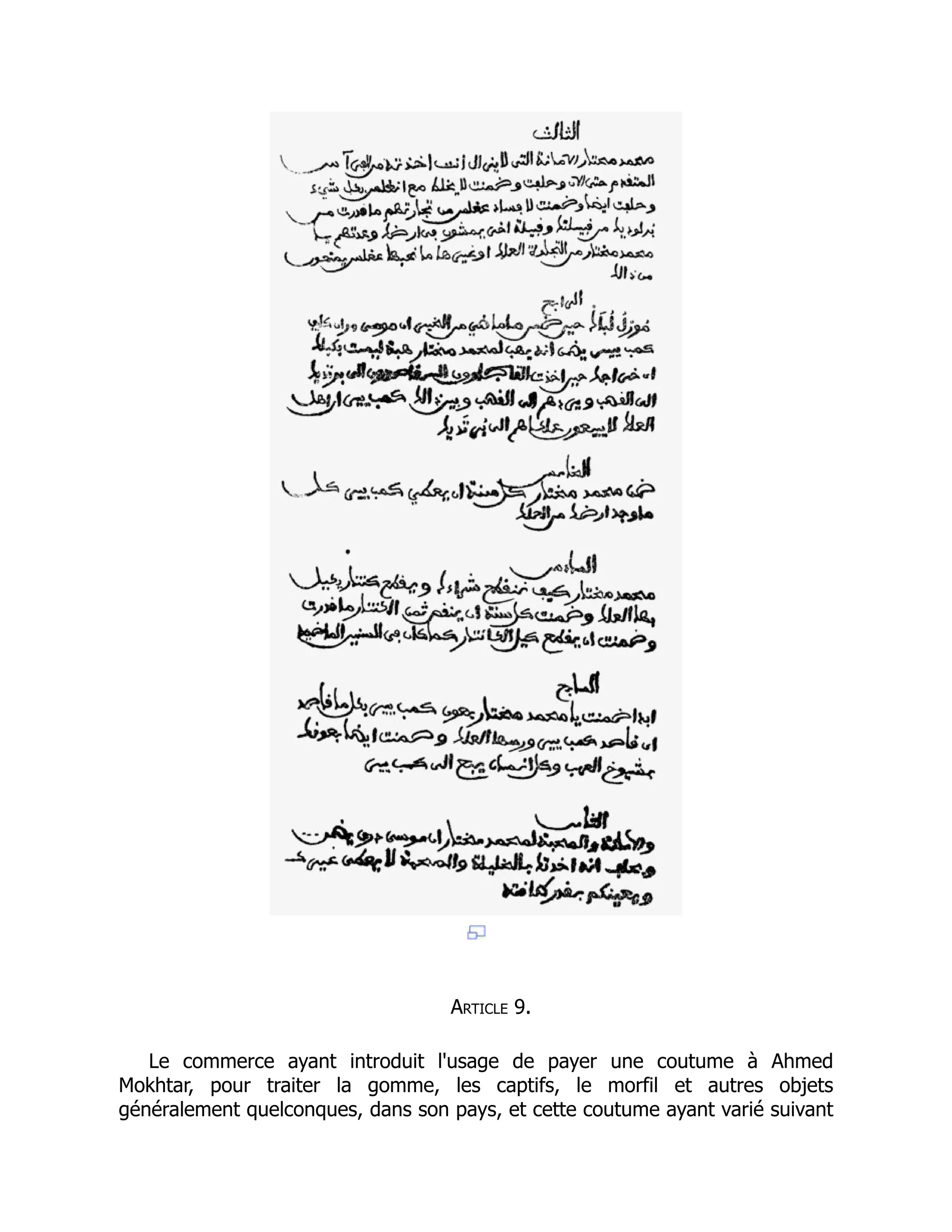 Article 9.
Le commerce ayant introduit l'usage de payer une coutume à Ahmed
Mokhtar, pour traiter la gomme, les captifs, le morfil et autres objets
généralement quelconques, dans son pays, et cette coutume ayant varié suivant
 