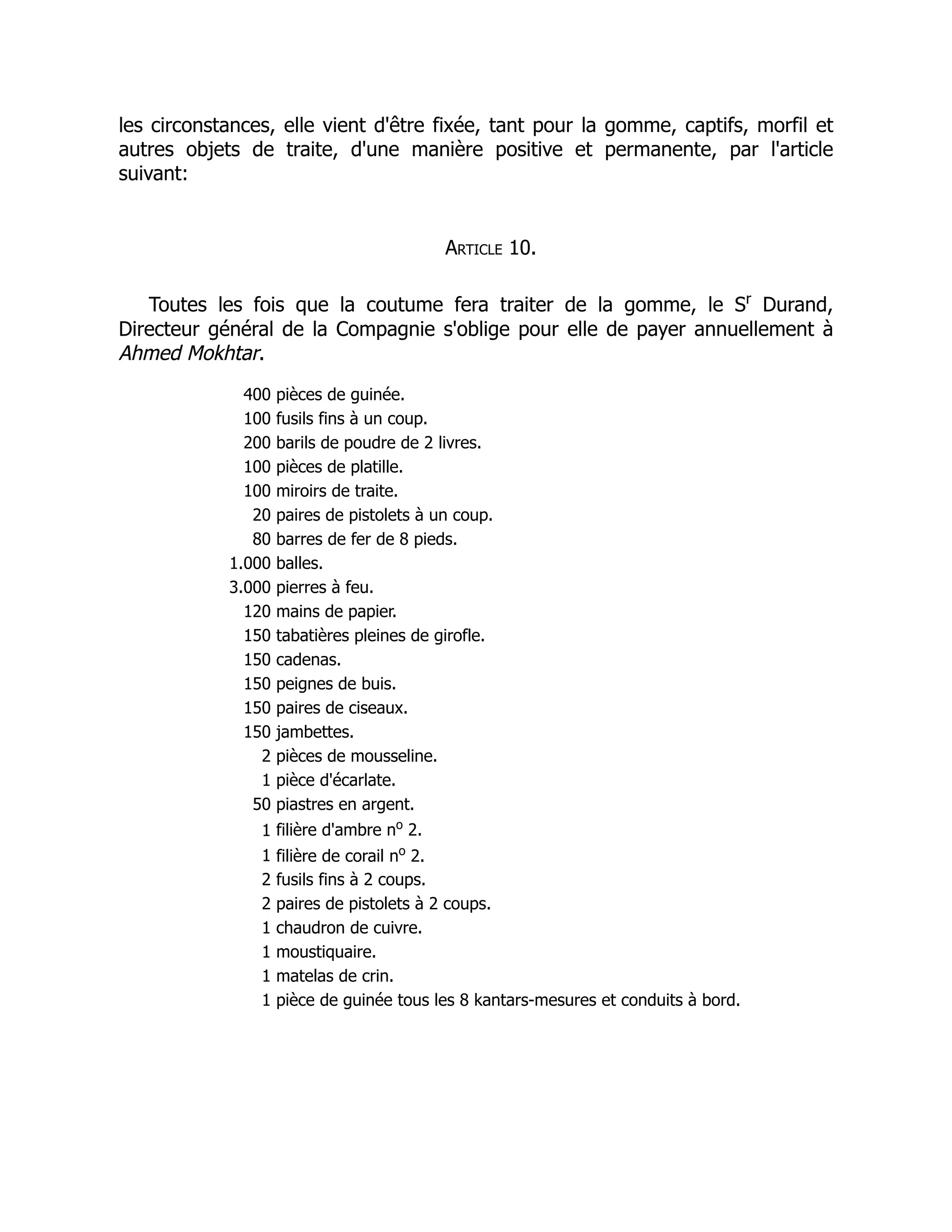 les circonstances, elle vient d'être fixée, tant pour la gomme, captifs, morfil et
autres objets de traite, d'une manière positive et permanente, par l'article
suivant:
Article 10.
Toutes les fois que la coutume fera traiter de la gomme, le Sr
Durand,
Directeur général de la Compagnie s'oblige pour elle de payer annuellement à
Ahmed Mokhtar.
400 pièces de guinée.
100 fusils fins à un coup.
200 barils de poudre de 2 livres.
100 pièces de platille.
100 miroirs de traite.
20 paires de pistolets à un coup.
80 barres de fer de 8 pieds.
1.000 balles.
3.000 pierres à feu.
120 mains de papier.
150 tabatières pleines de girofle.
150 cadenas.
150 peignes de buis.
150 paires de ciseaux.
150 jambettes.
2 pièces de mousseline.
1 pièce d'écarlate.
50 piastres en argent.
1 filière d'ambre no
2.
1 filière de corail no
2.
2 fusils fins à 2 coups.
2 paires de pistolets à 2 coups.
1 chaudron de cuivre.
1 moustiquaire.
1 matelas de crin.
1 pièce de guinée tous les 8 kantars-mesures et conduits à bord.
 