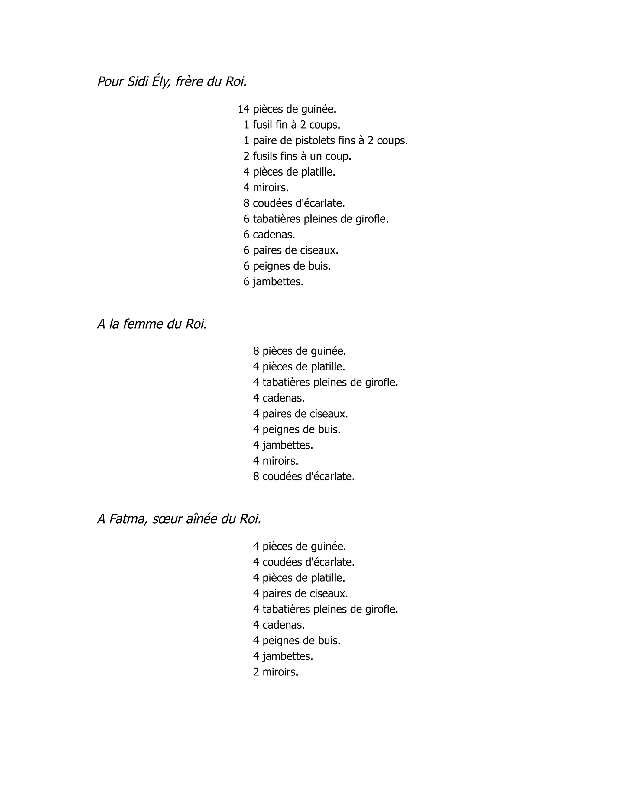 Pour Sidi Ély, frère du Roi.
14 pièces de guinée.
1 fusil fin à 2 coups.
1 paire de pistolets fins à 2 coups.
2 fusils fins à un coup.
4 pièces de platille.
4 miroirs.
8 coudées d'écarlate.
6 tabatières pleines de girofle.
6 cadenas.
6 paires de ciseaux.
6 peignes de buis.
6 jambettes.
A la femme du Roi.
8 pièces de guinée.
4 pièces de platille.
4 tabatières pleines de girofle.
4 cadenas.
4 paires de ciseaux.
4 peignes de buis.
4 jambettes.
4 miroirs.
8 coudées d'écarlate.
A Fatma, sœur aînée du Roi.
4 pièces de guinée.
4 coudées d'écarlate.
4 pièces de platille.
4 paires de ciseaux.
4 tabatières pleines de girofle.
4 cadenas.
4 peignes de buis.
4 jambettes.
2 miroirs.
 