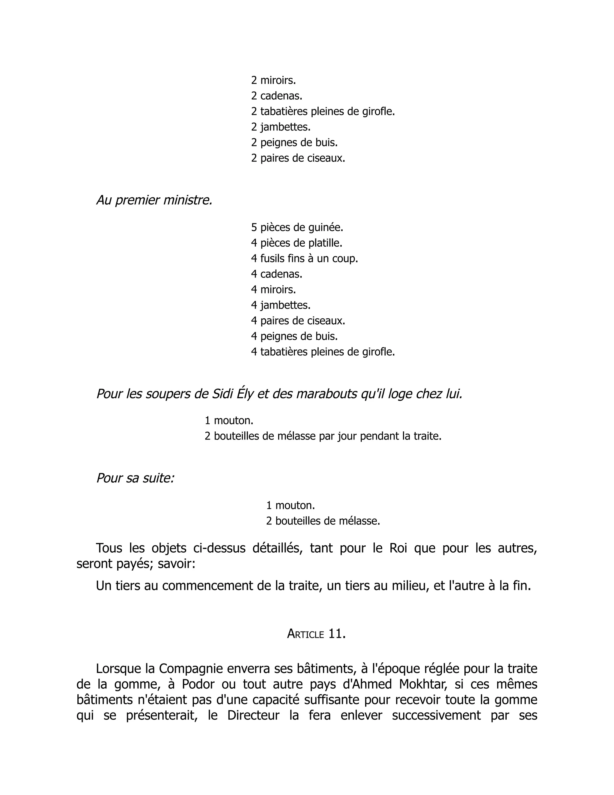 2 miroirs.
2 cadenas.
2 tabatières pleines de girofle.
2 jambettes.
2 peignes de buis.
2 paires de ciseaux.
Au premier ministre.
5 pièces de guinée.
4 pièces de platille.
4 fusils fins à un coup.
4 cadenas.
4 miroirs.
4 jambettes.
4 paires de ciseaux.
4 peignes de buis.
4 tabatières pleines de girofle.
Pour les soupers de Sidi Ély et des marabouts qu'il loge chez lui.
1 mouton.
2 bouteilles de mélasse par jour pendant la traite.
Pour sa suite:
1 mouton.
2 bouteilles de mélasse.
Tous les objets ci-dessus détaillés, tant pour le Roi que pour les autres,
seront payés; savoir:
Un tiers au commencement de la traite, un tiers au milieu, et l'autre à la fin.
Article 11.
Lorsque la Compagnie enverra ses bâtiments, à l'époque réglée pour la traite
de la gomme, à Podor ou tout autre pays d'Ahmed Mokhtar, si ces mêmes
bâtiments n'étaient pas d'une capacité suffisante pour recevoir toute la gomme
qui se présenterait, le Directeur la fera enlever successivement par ses
 