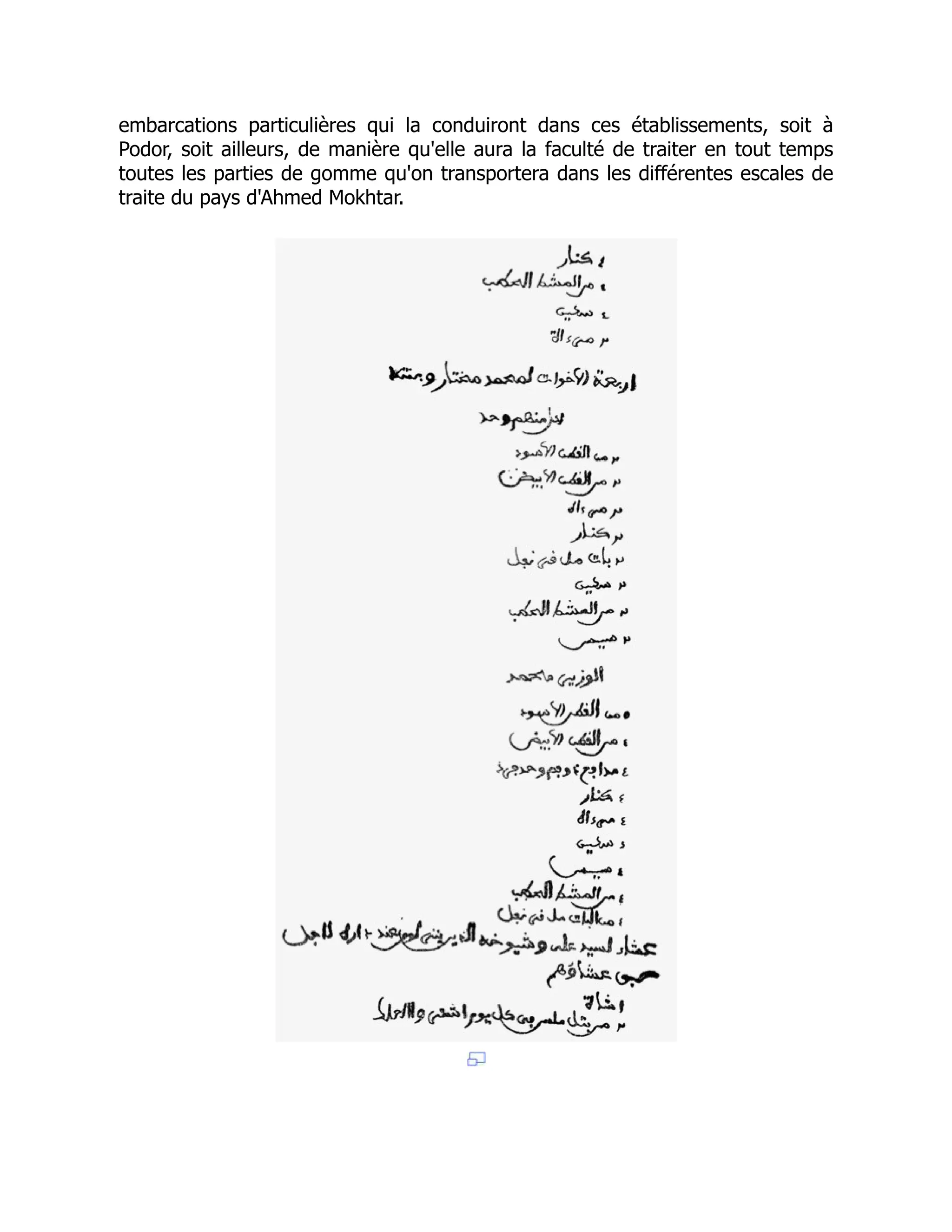 embarcations particulières qui la conduiront dans ces établissements, soit à
Podor, soit ailleurs, de manière qu'elle aura la faculté de traiter en tout temps
toutes les parties de gomme qu'on transportera dans les différentes escales de
traite du pays d'Ahmed Mokhtar.
 