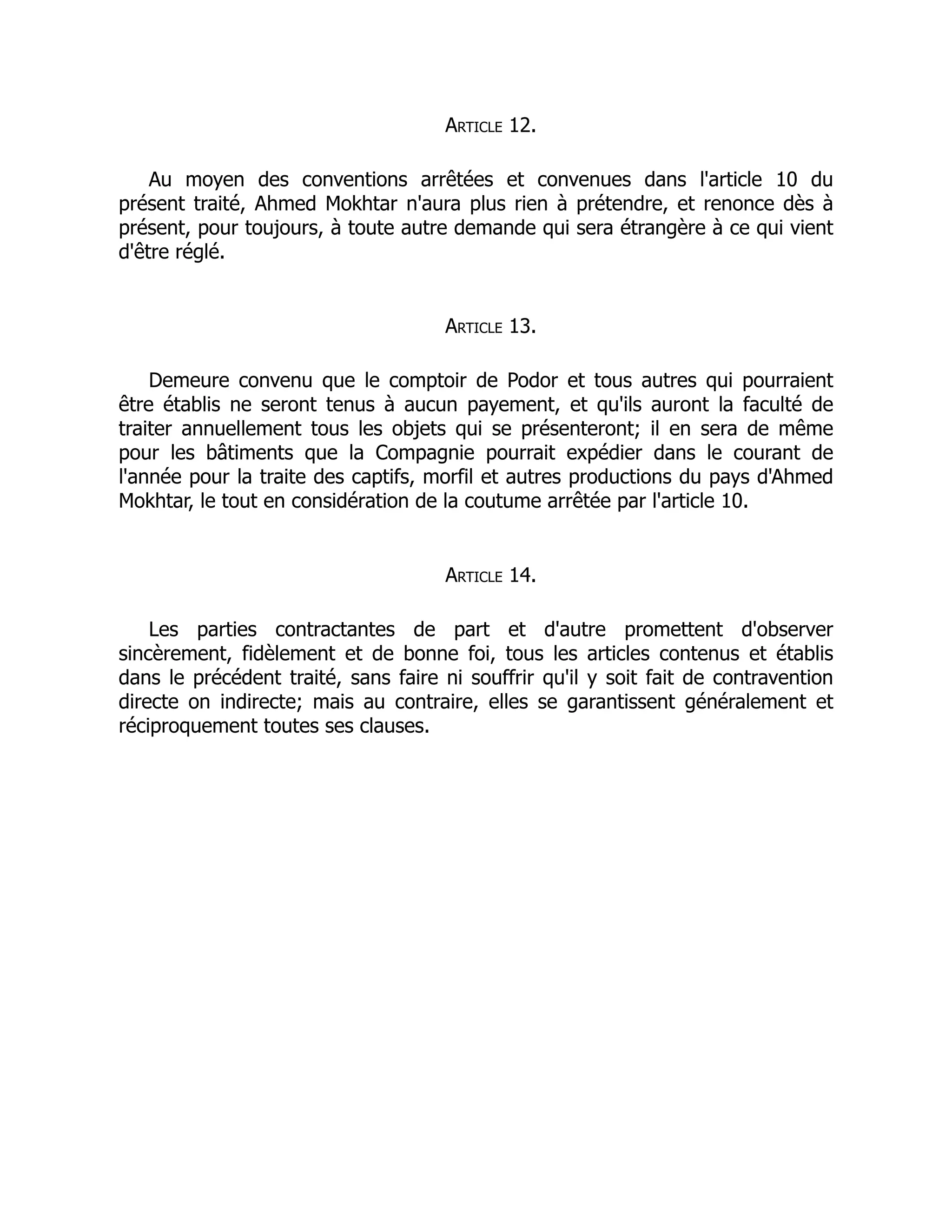 Article 12.
Au moyen des conventions arrêtées et convenues dans l'article 10 du
présent traité, Ahmed Mokhtar n'aura plus rien à prétendre, et renonce dès à
présent, pour toujours, à toute autre demande qui sera étrangère à ce qui vient
d'être réglé.
Article 13.
Demeure convenu que le comptoir de Podor et tous autres qui pourraient
être établis ne seront tenus à aucun payement, et qu'ils auront la faculté de
traiter annuellement tous les objets qui se présenteront; il en sera de même
pour les bâtiments que la Compagnie pourrait expédier dans le courant de
l'année pour la traite des captifs, morfil et autres productions du pays d'Ahmed
Mokhtar, le tout en considération de la coutume arrêtée par l'article 10.
Article 14.
Les parties contractantes de part et d'autre promettent d'observer
sincèrement, fidèlement et de bonne foi, tous les articles contenus et établis
dans le précédent traité, sans faire ni souffrir qu'il y soit fait de contravention
directe on indirecte; mais au contraire, elles se garantissent généralement et
réciproquement toutes ses clauses.
 