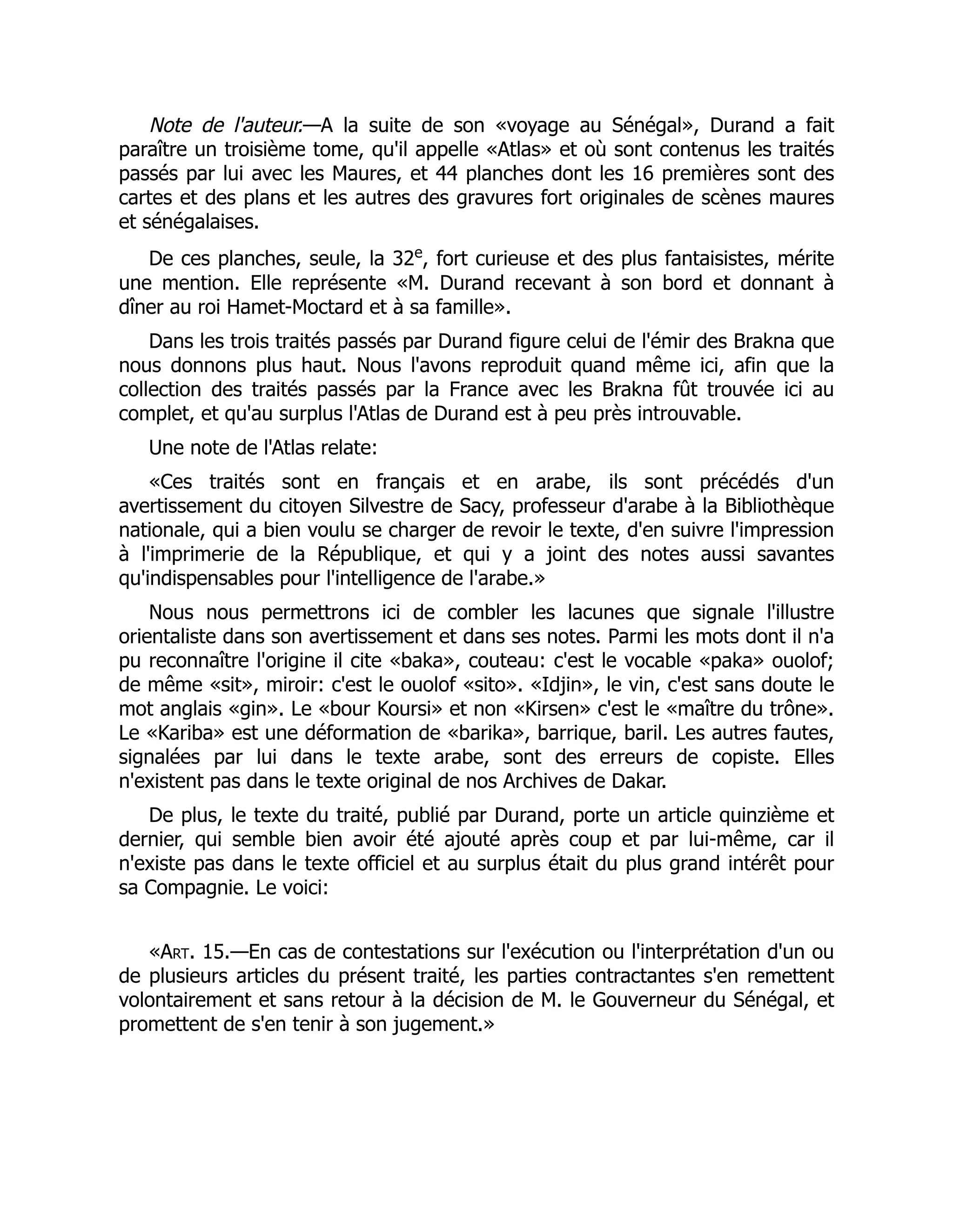 Note de l'auteur.—A la suite de son «voyage au Sénégal», Durand a fait
paraître un troisième tome, qu'il appelle «Atlas» et où sont contenus les traités
passés par lui avec les Maures, et 44 planches dont les 16 premières sont des
cartes et des plans et les autres des gravures fort originales de scènes maures
et sénégalaises.
De ces planches, seule, la 32e
, fort curieuse et des plus fantaisistes, mérite
une mention. Elle représente «M. Durand recevant à son bord et donnant à
dîner au roi Hamet-Moctard et à sa famille».
Dans les trois traités passés par Durand figure celui de l'émir des Brakna que
nous donnons plus haut. Nous l'avons reproduit quand même ici, afin que la
collection des traités passés par la France avec les Brakna fût trouvée ici au
complet, et qu'au surplus l'Atlas de Durand est à peu près introuvable.
Une note de l'Atlas relate:
«Ces traités sont en français et en arabe, ils sont précédés d'un
avertissement du citoyen Silvestre de Sacy, professeur d'arabe à la Bibliothèque
nationale, qui a bien voulu se charger de revoir le texte, d'en suivre l'impression
à l'imprimerie de la République, et qui y a joint des notes aussi savantes
qu'indispensables pour l'intelligence de l'arabe.»
Nous nous permettrons ici de combler les lacunes que signale l'illustre
orientaliste dans son avertissement et dans ses notes. Parmi les mots dont il n'a
pu reconnaître l'origine il cite «baka», couteau: c'est le vocable «paka» ouolof;
de même «sit», miroir: c'est le ouolof «sito». «Idjin», le vin, c'est sans doute le
mot anglais «gin». Le «bour Koursi» et non «Kirsen» c'est le «maître du trône».
Le «Kariba» est une déformation de «barika», barrique, baril. Les autres fautes,
signalées par lui dans le texte arabe, sont des erreurs de copiste. Elles
n'existent pas dans le texte original de nos Archives de Dakar.
De plus, le texte du traité, publié par Durand, porte un article quinzième et
dernier, qui semble bien avoir été ajouté après coup et par lui-même, car il
n'existe pas dans le texte officiel et au surplus était du plus grand intérêt pour
sa Compagnie. Le voici:
«Art. 15.—En cas de contestations sur l'exécution ou l'interprétation d'un ou
de plusieurs articles du présent traité, les parties contractantes s'en remettent
volontairement et sans retour à la décision de M. le Gouverneur du Sénégal, et
promettent de s'en tenir à son jugement.»
 