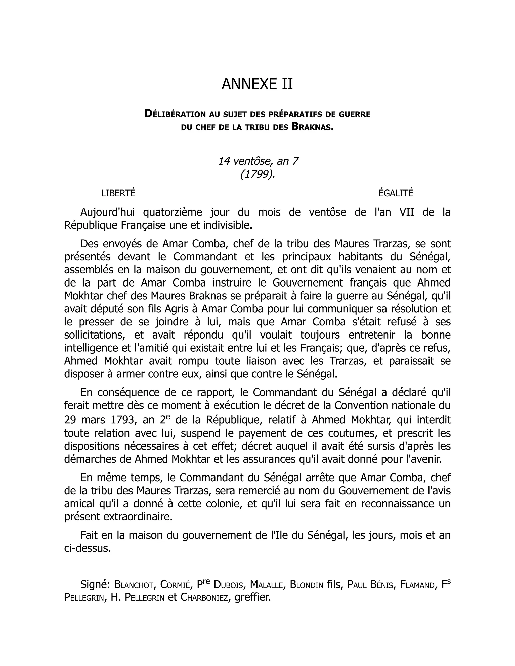ANNEXE II
Délibération au sujet des préparatifs de guerre
du chef de la tribu des Braknas.
14 ventôse, an 7
(1799).
LIBERTÉ ÉGALITÉ
Aujourd'hui quatorzième jour du mois de ventôse de l'an VII de la
République Française une et indivisible.
Des envoyés de Amar Comba, chef de la tribu des Maures Trarzas, se sont
présentés devant le Commandant et les principaux habitants du Sénégal,
assemblés en la maison du gouvernement, et ont dit qu'ils venaient au nom et
de la part de Amar Comba instruire le Gouvernement français que Ahmed
Mokhtar chef des Maures Braknas se préparait à faire la guerre au Sénégal, qu'il
avait député son fils Agris à Amar Comba pour lui communiquer sa résolution et
le presser de se joindre à lui, mais que Amar Comba s'était refusé à ses
sollicitations, et avait répondu qu'il voulait toujours entretenir la bonne
intelligence et l'amitié qui existait entre lui et les Français; que, d'après ce refus,
Ahmed Mokhtar avait rompu toute liaison avec les Trarzas, et paraissait se
disposer à armer contre eux, ainsi que contre le Sénégal.
En conséquence de ce rapport, le Commandant du Sénégal a déclaré qu'il
ferait mettre dès ce moment à exécution le décret de la Convention nationale du
29 mars 1793, an 2e
de la République, relatif à Ahmed Mokhtar, qui interdit
toute relation avec lui, suspend le payement de ces coutumes, et prescrit les
dispositions nécessaires à cet effet; décret auquel il avait été sursis d'après les
démarches de Ahmed Mokhtar et les assurances qu'il avait donné pour l'avenir.
En même temps, le Commandant du Sénégal arrête que Amar Comba, chef
de la tribu des Maures Trarzas, sera remercié au nom du Gouvernement de l'avis
amical qu'il a donné à cette colonie, et qu'il lui sera fait en reconnaissance un
présent extraordinaire.
Fait en la maison du gouvernement de l'Ile du Sénégal, les jours, mois et an
ci-dessus.
Signé: Blanchot, Cormié, Pre
Dubois, Malalle, Blondin fils, Paul Bénis, Flamand, Fs
Pellegrin, H. Pellegrin et Charboniez, greffier.
 