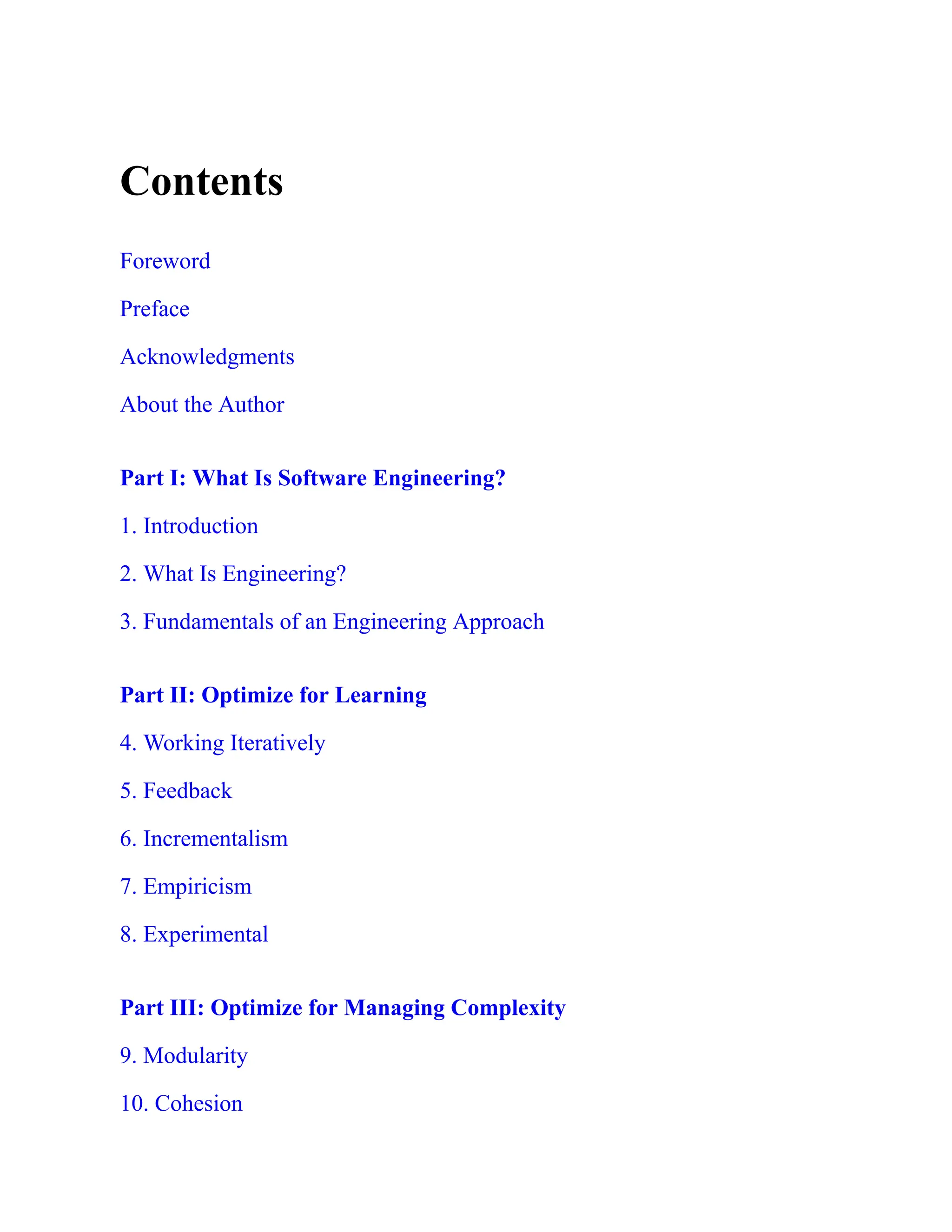 Contents
Foreword
Preface
Acknowledgments
About the Author
Part I: What Is Software Engineering?
1. Introduction
2. What Is Engineering?
3. Fundamentals of an Engineering Approach
Part II: Optimize for Learning
4. Working Iteratively
5. Feedback
6. Incrementalism
7. Empiricism
8. Experimental
Part III: Optimize for Managing Complexity
9. Modularity
10. Cohesion
 
