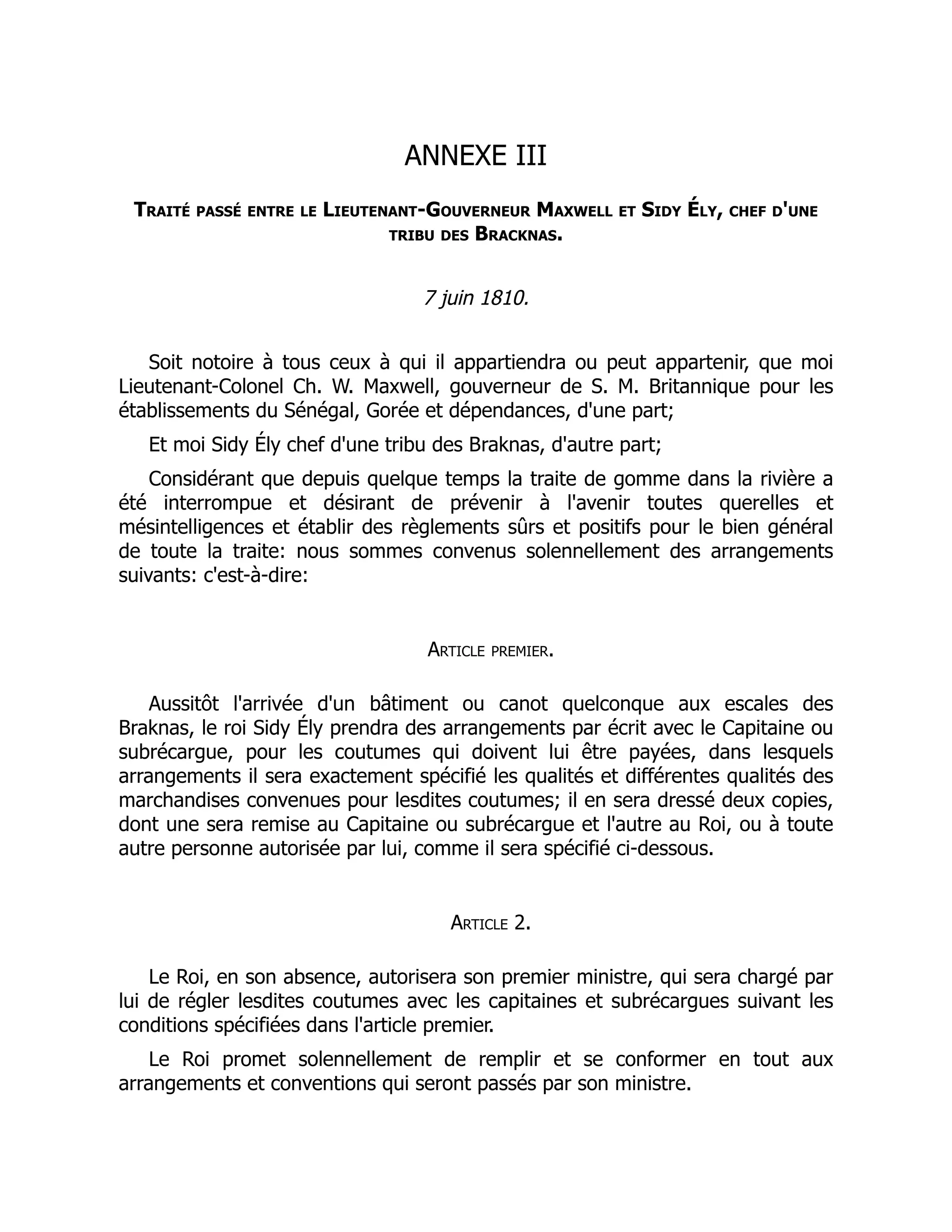 ANNEXE III
Traité passé entre le Lieutenant-Gouverneur Maxwell et Sidy Ély, chef d'une
tribu des Bracknas.
7 juin 1810.
Soit notoire à tous ceux à qui il appartiendra ou peut appartenir, que moi
Lieutenant-Colonel Ch. W. Maxwell, gouverneur de S. M. Britannique pour les
établissements du Sénégal, Gorée et dépendances, d'une part;
Et moi Sidy Ély chef d'une tribu des Braknas, d'autre part;
Considérant que depuis quelque temps la traite de gomme dans la rivière a
été interrompue et désirant de prévenir à l'avenir toutes querelles et
mésintelligences et établir des règlements sûrs et positifs pour le bien général
de toute la traite: nous sommes convenus solennellement des arrangements
suivants: c'est-à-dire:
Article premier.
Aussitôt l'arrivée d'un bâtiment ou canot quelconque aux escales des
Braknas, le roi Sidy Ély prendra des arrangements par écrit avec le Capitaine ou
subrécargue, pour les coutumes qui doivent lui être payées, dans lesquels
arrangements il sera exactement spécifié les qualités et différentes qualités des
marchandises convenues pour lesdites coutumes; il en sera dressé deux copies,
dont une sera remise au Capitaine ou subrécargue et l'autre au Roi, ou à toute
autre personne autorisée par lui, comme il sera spécifié ci-dessous.
Article 2.
Le Roi, en son absence, autorisera son premier ministre, qui sera chargé par
lui de régler lesdites coutumes avec les capitaines et subrécargues suivant les
conditions spécifiées dans l'article premier.
Le Roi promet solennellement de remplir et se conformer en tout aux
arrangements et conventions qui seront passés par son ministre.
 