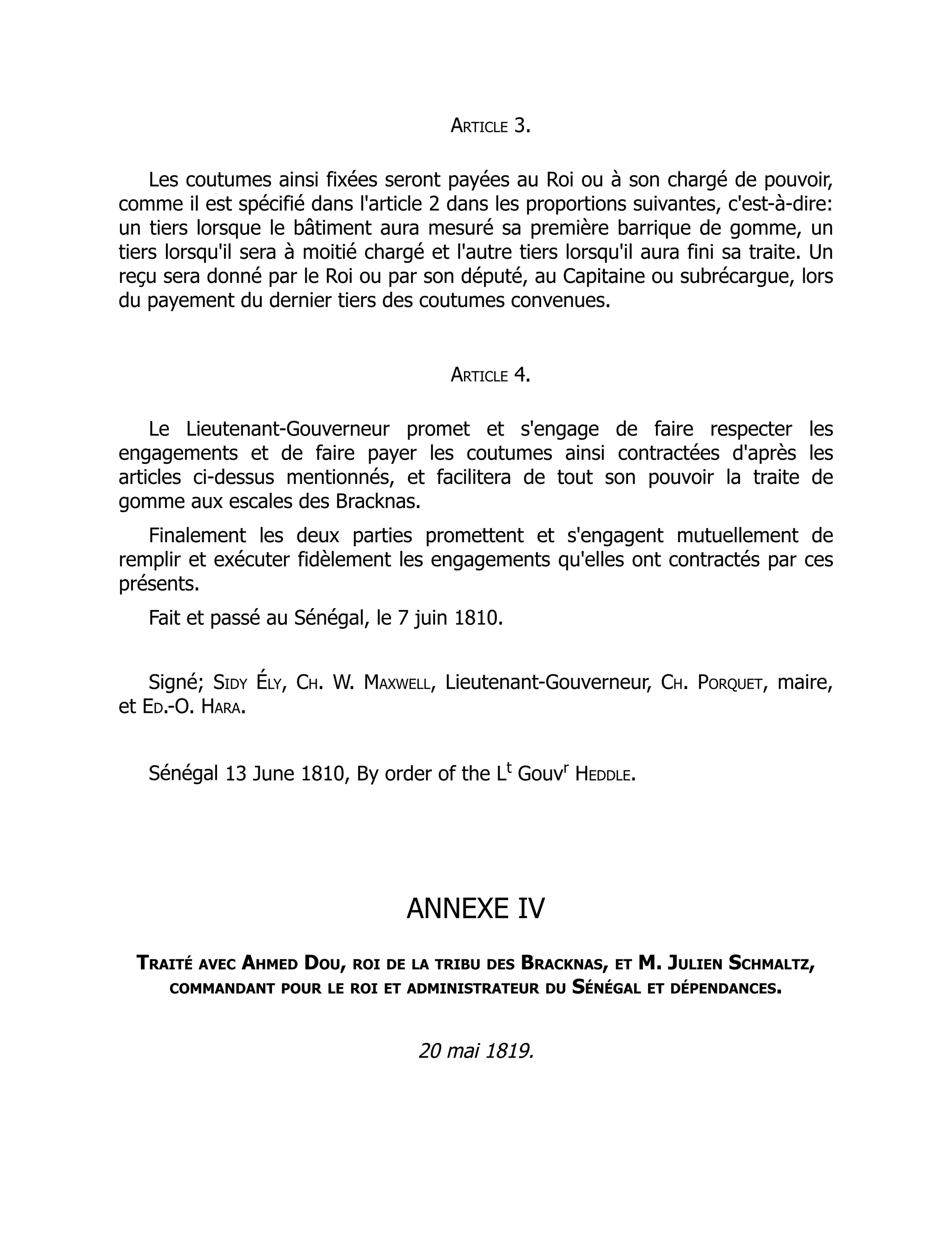 Article 3.
Les coutumes ainsi fixées seront payées au Roi ou à son chargé de pouvoir,
comme il est spécifié dans l'article 2 dans les proportions suivantes, c'est-à-dire:
un tiers lorsque le bâtiment aura mesuré sa première barrique de gomme, un
tiers lorsqu'il sera à moitié chargé et l'autre tiers lorsqu'il aura fini sa traite. Un
reçu sera donné par le Roi ou par son député, au Capitaine ou subrécargue, lors
du payement du dernier tiers des coutumes convenues.
Article 4.
Le Lieutenant-Gouverneur promet et s'engage de faire respecter les
engagements et de faire payer les coutumes ainsi contractées d'après les
articles ci-dessus mentionnés, et facilitera de tout son pouvoir la traite de
gomme aux escales des Bracknas.
Finalement les deux parties promettent et s'engagent mutuellement de
remplir et exécuter fidèlement les engagements qu'elles ont contractés par ces
présents.
Fait et passé au Sénégal, le 7 juin 1810.
Signé; Sidy Ély, Ch. W. Maxwell, Lieutenant-Gouverneur, Ch. Porquet, maire,
et Ed.-O. Hara.
Sénégal 13 June 1810, By order of the Lt
Gouvr
Heddle.
ANNEXE IV
Traité avec Ahmed Dou, roi de la tribu des Bracknas, et M. Julien Schmaltz,
commandant pour le roi et administrateur du Sénégal et dépendances.
20 mai 1819.
 