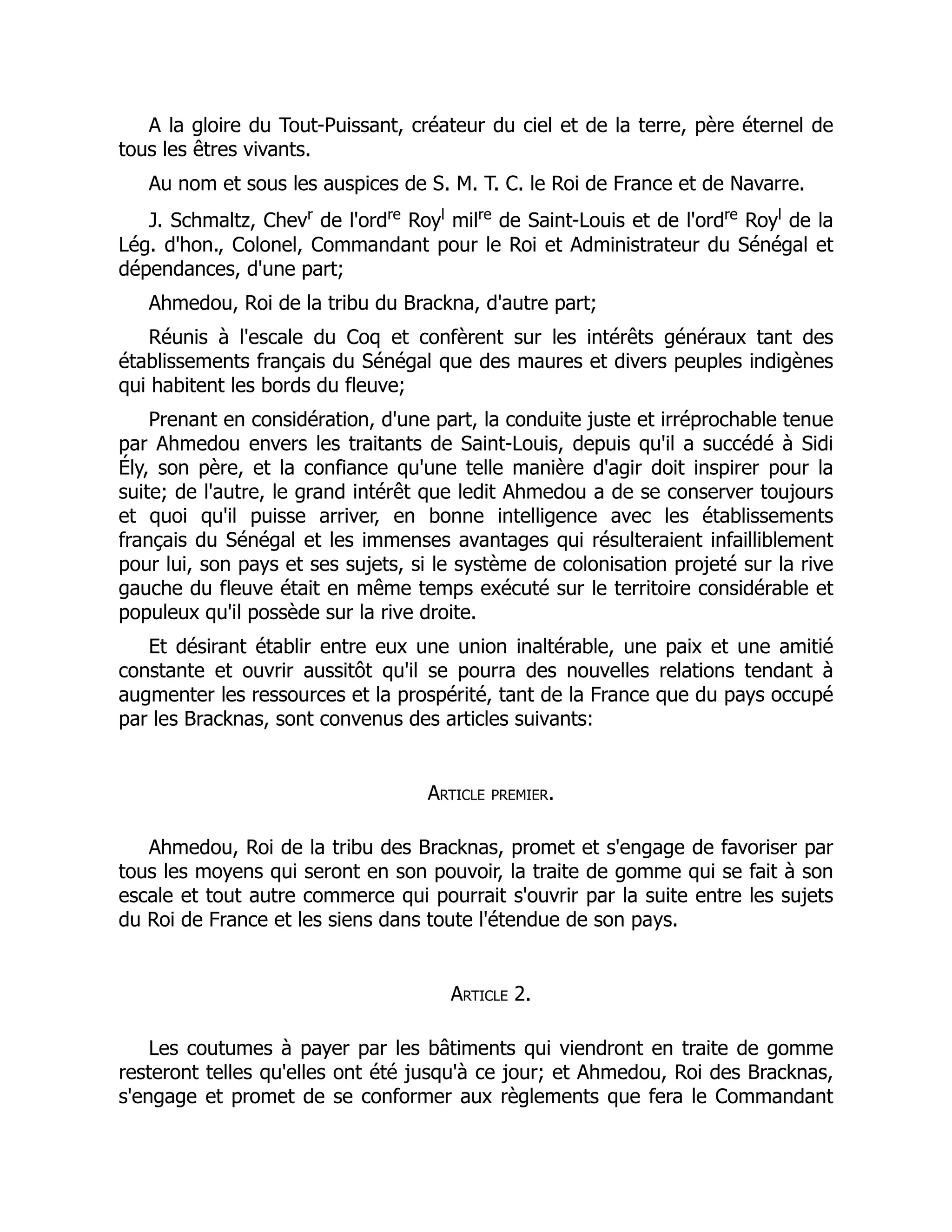A la gloire du Tout-Puissant, créateur du ciel et de la terre, père éternel de
tous les êtres vivants.
Au nom et sous les auspices de S. M. T. C. le Roi de France et de Navarre.
J. Schmaltz, Chevr
de l'ordre
Royl
milre
de Saint-Louis et de l'ordre
Royl
de la
Lég. d'hon., Colonel, Commandant pour le Roi et Administrateur du Sénégal et
dépendances, d'une part;
Ahmedou, Roi de la tribu du Brackna, d'autre part;
Réunis à l'escale du Coq et confèrent sur les intérêts généraux tant des
établissements français du Sénégal que des maures et divers peuples indigènes
qui habitent les bords du fleuve;
Prenant en considération, d'une part, la conduite juste et irréprochable tenue
par Ahmedou envers les traitants de Saint-Louis, depuis qu'il a succédé à Sidi
Ély, son père, et la confiance qu'une telle manière d'agir doit inspirer pour la
suite; de l'autre, le grand intérêt que ledit Ahmedou a de se conserver toujours
et quoi qu'il puisse arriver, en bonne intelligence avec les établissements
français du Sénégal et les immenses avantages qui résulteraient infailliblement
pour lui, son pays et ses sujets, si le système de colonisation projeté sur la rive
gauche du fleuve était en même temps exécuté sur le territoire considérable et
populeux qu'il possède sur la rive droite.
Et désirant établir entre eux une union inaltérable, une paix et une amitié
constante et ouvrir aussitôt qu'il se pourra des nouvelles relations tendant à
augmenter les ressources et la prospérité, tant de la France que du pays occupé
par les Bracknas, sont convenus des articles suivants:
Article premier.
Ahmedou, Roi de la tribu des Bracknas, promet et s'engage de favoriser par
tous les moyens qui seront en son pouvoir, la traite de gomme qui se fait à son
escale et tout autre commerce qui pourrait s'ouvrir par la suite entre les sujets
du Roi de France et les siens dans toute l'étendue de son pays.
Article 2.
Les coutumes à payer par les bâtiments qui viendront en traite de gomme
resteront telles qu'elles ont été jusqu'à ce jour; et Ahmedou, Roi des Bracknas,
s'engage et promet de se conformer aux règlements que fera le Commandant
 