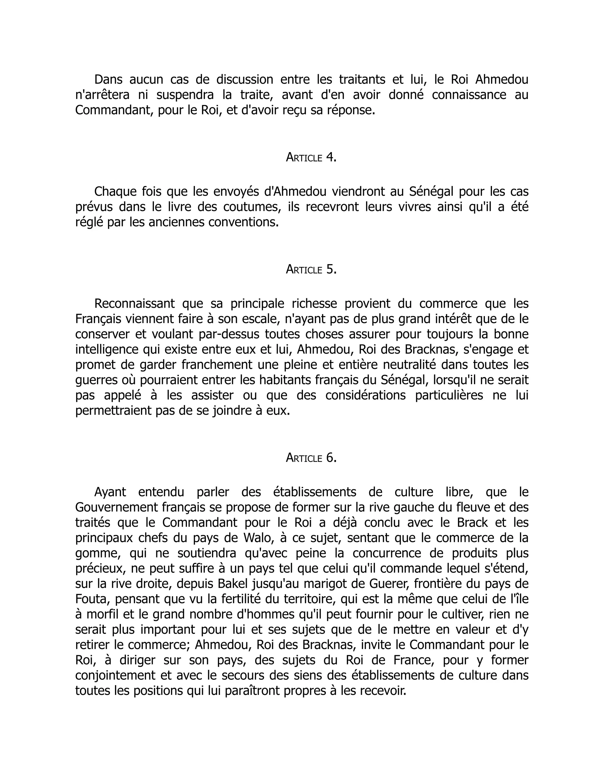 Dans aucun cas de discussion entre les traitants et lui, le Roi Ahmedou
n'arrêtera ni suspendra la traite, avant d'en avoir donné connaissance au
Commandant, pour le Roi, et d'avoir reçu sa réponse.
Article 4.
Chaque fois que les envoyés d'Ahmedou viendront au Sénégal pour les cas
prévus dans le livre des coutumes, ils recevront leurs vivres ainsi qu'il a été
réglé par les anciennes conventions.
Article 5.
Reconnaissant que sa principale richesse provient du commerce que les
Français viennent faire à son escale, n'ayant pas de plus grand intérêt que de le
conserver et voulant par-dessus toutes choses assurer pour toujours la bonne
intelligence qui existe entre eux et lui, Ahmedou, Roi des Bracknas, s'engage et
promet de garder franchement une pleine et entière neutralité dans toutes les
guerres où pourraient entrer les habitants français du Sénégal, lorsqu'il ne serait
pas appelé à les assister ou que des considérations particulières ne lui
permettraient pas de se joindre à eux.
Article 6.
Ayant entendu parler des établissements de culture libre, que le
Gouvernement français se propose de former sur la rive gauche du fleuve et des
traités que le Commandant pour le Roi a déjà conclu avec le Brack et les
principaux chefs du pays de Walo, à ce sujet, sentant que le commerce de la
gomme, qui ne soutiendra qu'avec peine la concurrence de produits plus
précieux, ne peut suffire à un pays tel que celui qu'il commande lequel s'étend,
sur la rive droite, depuis Bakel jusqu'au marigot de Guerer, frontière du pays de
Fouta, pensant que vu la fertilité du territoire, qui est la même que celui de l'île
à morfil et le grand nombre d'hommes qu'il peut fournir pour le cultiver, rien ne
serait plus important pour lui et ses sujets que de le mettre en valeur et d'y
retirer le commerce; Ahmedou, Roi des Bracknas, invite le Commandant pour le
Roi, à diriger sur son pays, des sujets du Roi de France, pour y former
conjointement et avec le secours des siens des établissements de culture dans
toutes les positions qui lui paraîtront propres à les recevoir.
 
