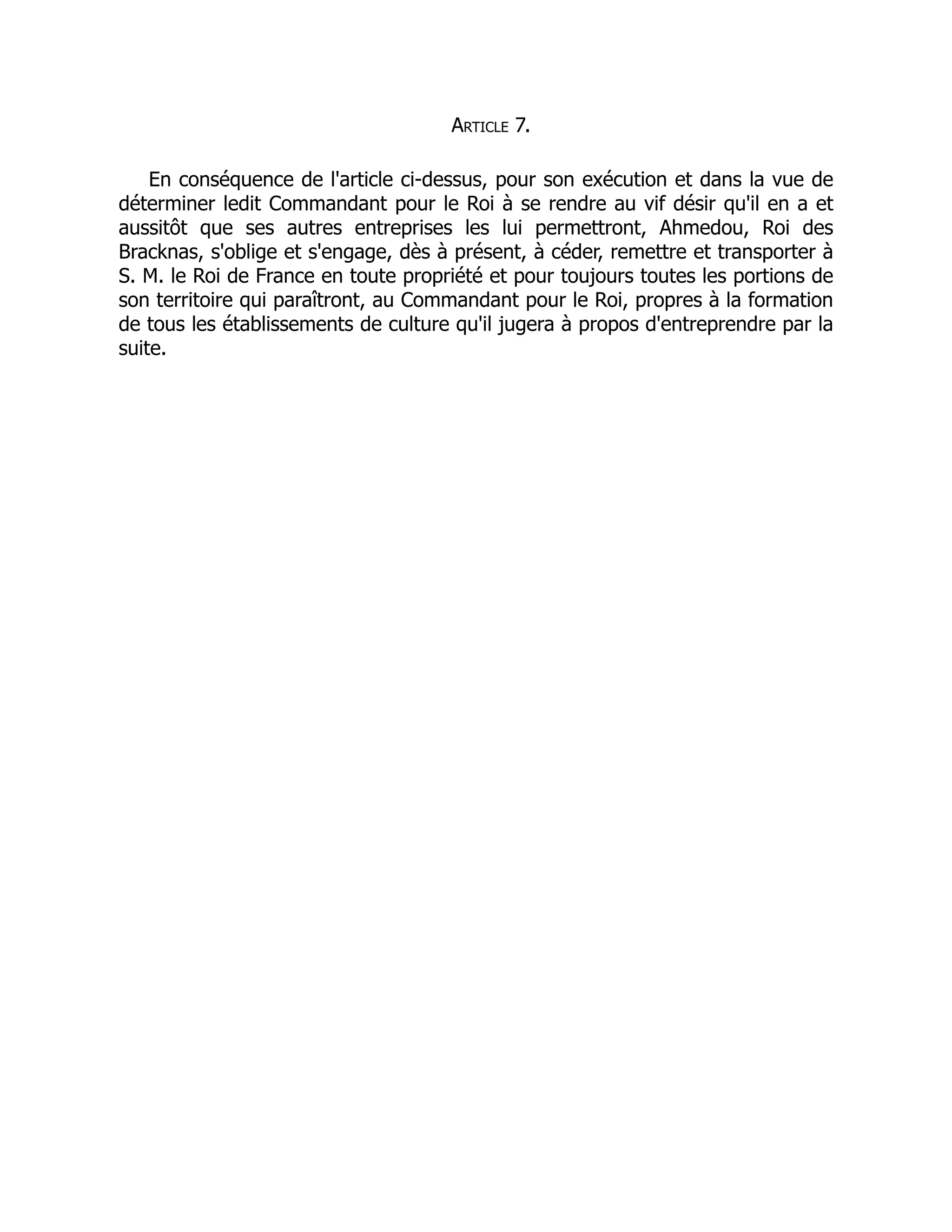 Article 7.
En conséquence de l'article ci-dessus, pour son exécution et dans la vue de
déterminer ledit Commandant pour le Roi à se rendre au vif désir qu'il en a et
aussitôt que ses autres entreprises les lui permettront, Ahmedou, Roi des
Bracknas, s'oblige et s'engage, dès à présent, à céder, remettre et transporter à
S. M. le Roi de France en toute propriété et pour toujours toutes les portions de
son territoire qui paraîtront, au Commandant pour le Roi, propres à la formation
de tous les établissements de culture qu'il jugera à propos d'entreprendre par la
suite.
 