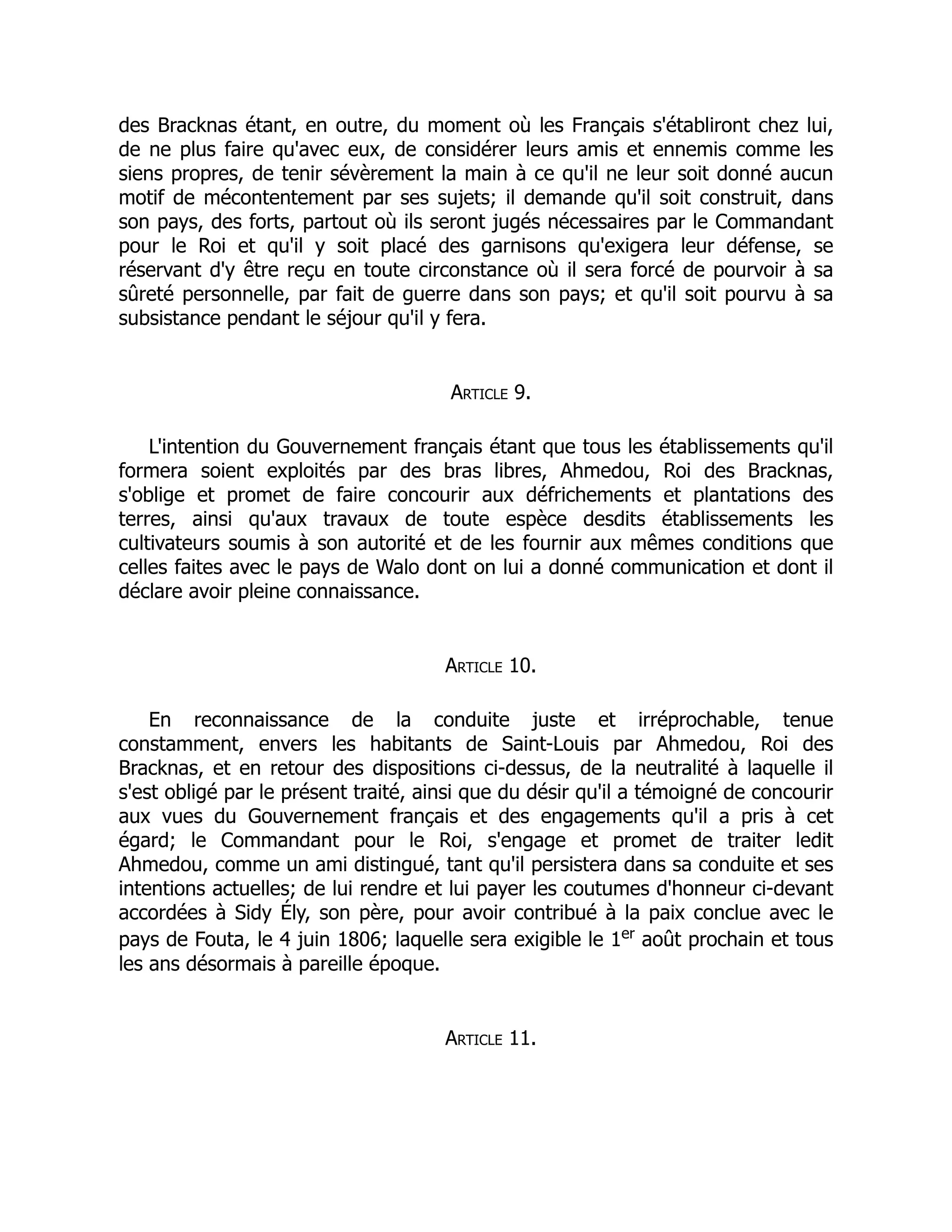 des Bracknas étant, en outre, du moment où les Français s'établiront chez lui,
de ne plus faire qu'avec eux, de considérer leurs amis et ennemis comme les
siens propres, de tenir sévèrement la main à ce qu'il ne leur soit donné aucun
motif de mécontentement par ses sujets; il demande qu'il soit construit, dans
son pays, des forts, partout où ils seront jugés nécessaires par le Commandant
pour le Roi et qu'il y soit placé des garnisons qu'exigera leur défense, se
réservant d'y être reçu en toute circonstance où il sera forcé de pourvoir à sa
sûreté personnelle, par fait de guerre dans son pays; et qu'il soit pourvu à sa
subsistance pendant le séjour qu'il y fera.
Article 9.
L'intention du Gouvernement français étant que tous les établissements qu'il
formera soient exploités par des bras libres, Ahmedou, Roi des Bracknas,
s'oblige et promet de faire concourir aux défrichements et plantations des
terres, ainsi qu'aux travaux de toute espèce desdits établissements les
cultivateurs soumis à son autorité et de les fournir aux mêmes conditions que
celles faites avec le pays de Walo dont on lui a donné communication et dont il
déclare avoir pleine connaissance.
Article 10.
En reconnaissance de la conduite juste et irréprochable, tenue
constamment, envers les habitants de Saint-Louis par Ahmedou, Roi des
Bracknas, et en retour des dispositions ci-dessus, de la neutralité à laquelle il
s'est obligé par le présent traité, ainsi que du désir qu'il a témoigné de concourir
aux vues du Gouvernement français et des engagements qu'il a pris à cet
égard; le Commandant pour le Roi, s'engage et promet de traiter ledit
Ahmedou, comme un ami distingué, tant qu'il persistera dans sa conduite et ses
intentions actuelles; de lui rendre et lui payer les coutumes d'honneur ci-devant
accordées à Sidy Ély, son père, pour avoir contribué à la paix conclue avec le
pays de Fouta, le 4 juin 1806; laquelle sera exigible le 1er
août prochain et tous
les ans désormais à pareille époque.
Article 11.
 