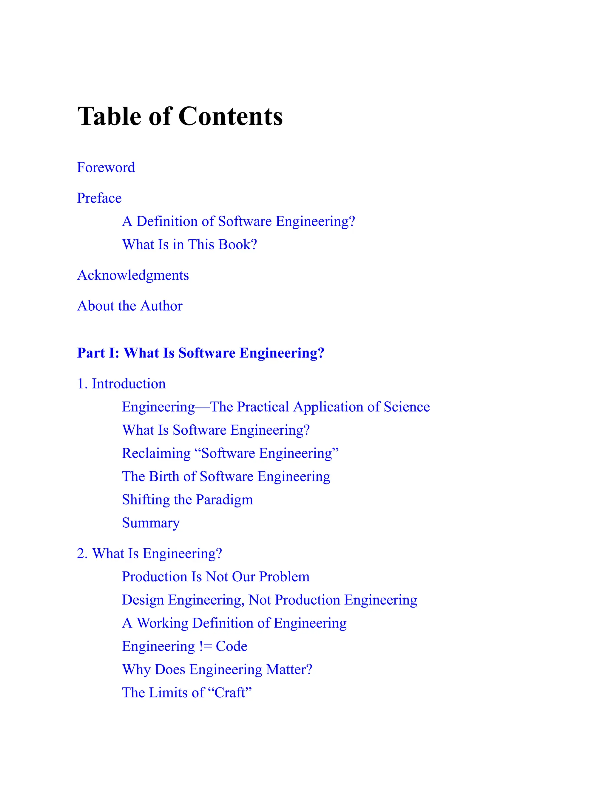 Table of Contents
Foreword
Preface
A Definition of Software Engineering?
What Is in This Book?
Acknowledgments
About the Author
Part I: What Is Software Engineering?
1. Introduction
Engineering—The Practical Application of Science
What Is Software Engineering?
Reclaiming “Software Engineering”
The Birth of Software Engineering
Shifting the Paradigm
Summary
2. What Is Engineering?
Production Is Not Our Problem
Design Engineering, Not Production Engineering
A Working Definition of Engineering
Engineering != Code
Why Does Engineering Matter?
The Limits of “Craft”
 