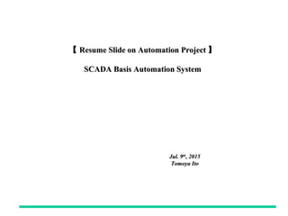 【【 Resume Slide on Automation ProjectResume Slide on Automation Project 】】
SCADA Basis Automation SystemSCADA Basis Automation System
Jul. 9Jul. 9thth
, 2015, 2015
Tomoya ItoTomoya Ito
 