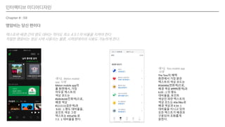 인터랙티브 미디어디자인
Chapter # : 59
명암비는 당신 편이다
텍스트와 배경 간의 명도 대비는 적어도 최소 4.5:1 의 비율을 지켜야 한다.
적절한 명암비는 정상 시력 사용자는 물론, 시력장애자의 사용도 가능하게 한다.
예시), Melon mobile
app 사례
Melon mobile app의
홈 화면에서, 가장
어두운 텍스트의
색상 코드는
#b4b3b3d(진회색)으로,
배경 색상
#111111(검은색)과
9.02 : 1 명도 대비율을,
포인트 색상 그린
텍스트는 #35af3b 로
7.3 : 1 대비율을 띈다.
예시), Toss mobile app
사례
The Toss의 혜택
화면에서 가장 밝은
텍스트의 색상 코드는
#5b646b(연회색)으로,
배경 색상 #ffffff(흰색)과
6.03 : 1 의 명도
대비율을, 포인트
색상인 파란 텍스트의
색상 코드는 #3e78bc로
배경 색상과 4.54: 1
대비율을 지니고 있어
모든 텍스트가 배경과
구분되어 조화롭게
읽힌다.
 