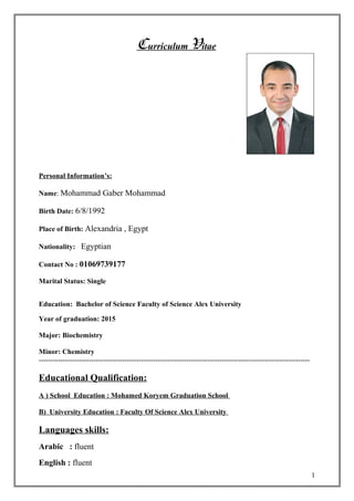Curriculum Vitae
Personal Information’s:
Name: Mohammad Gaber Mohammad
Birth Date: 6/8/1992
Place of Birth: Alexandria , Egypt
Nationality: Egyptian
Contact No : 01069739177
Marital Status: Single
Education: Bachelor of Science Faculty of Science Alex University
Year of graduation: 2015
Major: Biochemistry
Minor: Chemistry
------------------------------------------------------------------------------------------------------------------
Educational Qualification:
A ) School Education : Mohamed Koryem Graduation School
B) University Education : Faculty Of Science Alex University
Languages skills:
Arabic : fluent
English : fluent
1
 