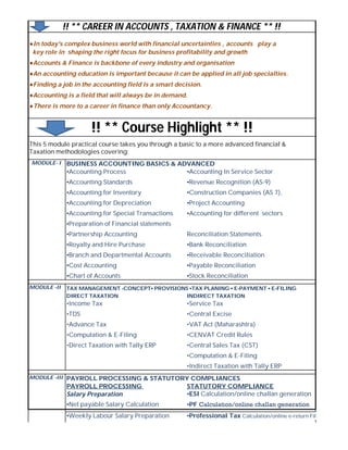 ●In today's complex business world with financial uncertainties , accounts play a
key role in shaping the right focus for business profitability and growth
●Accounts & Finance is backbone of every industry and organisation
●An accounting education is important because it can be applied in all job specialties.
●Finding a job in the accounting field is a smart decision.
●Accounting is a field that will always be in demand.
●There is more to a career in finance than only Accountancy.
This 5 module practical course takes you through a basic to a more advanced financial &
Taxation methodologies covering:
BUSINESS ACCOUNTING BASICS & ADVANCED
▪Accounting Process ▪Accounting In Service Sector
▪Accounting Standards ▪Revenue Recognition (AS-9)
▪Accounting for Inventory ▪Construction Companies (AS 7),
▪Accounting for Depreciation ▪Project Accounting
▪Accounting for Special Transactions ▪Accounting for different sectors
▪Preparation of Financial statements
▪Partnership Accounting Reconciliation Statements
▪Royalty and Hire Purchase ▪Bank Reconciliation
▪Branch and Departmental Accounts ▪Receivable Reconciliation
▪Cost Accounting ▪Payable Reconciliation
▪Chart of Accounts ▪Stock Reconciliation
TAX MANAGEMENT -CONCEPT▪ PROVISIONS ▪TAX PLANING ▪ E-PAYMENT ▪ E-FILING
DIRECT TAXATION INDIRECT TAXATION
•Income Tax •Service Tax
•TDS •Central Excise
•Advance Tax •VAT Act (Maharashtra)
•Computation & E-Filing •CENVAT Credit Rules
•Direct Taxation with Tally ERP •Central Sales Tax (CST)
•Computation & E-Filing
•Indirect Taxation with Tally ERP
MODULE -III PAYROLL PROCESSING & STATUTORY COMPLIANCES
PAYROLL PROCESSING STATUTORY COMPLIANCE
Salary Preparation ▪ESI Calculation/online challan generation
▪Net payable Salary Calculation ▪PF Calculation/online challan generation 
▪Weekly Labour Salary Preparation ▪Professional Tax Calculation/online e-return Filing
!! ** CAREER IN ACCOUNTS , TAXATION & FINANCE ** !!
!! ** Course Highlight ** !!
MODULE -II
MODULE- I
 
