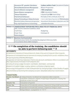 ▪Incentive/OT  payable Calculation ▪Labour welfare Fund Calculation/Challan
▪Travel Reimbursement Management  ▪Return Preparation
▪Loan & Advance management  ▪TDS compliance
▪Leave Balance management  ▪TDS Calculation/Challan
▪ Bonus Calculation  ▪ Quarterly e-TDS return filing
▪Full & Final Settlement  ▪Periodical TDS certificate (Form 16)
▪Salary Forwarding in Salary Accounts  ▪ Year to date Salary Projection and TDS Estimation
▪Detailed Salary Statement preparation ▪Investment Declaration Collection and TDS
▪Pay-slip Preparation & Forwarding estimation Revision
MANAGEMENT REPORTING MIS & ANALYSIS OF FINANCIAL DATA
•MIS -Income Statement & Balance sheet
•Cash Flow •Budgeting
•Fund Flow •Schedule VI
•Ratio Analysis
Business Communication
▪Communication Skiills ▪Personality Development ▪Interview Skills
▪ Presentation Skills ▪SWOT Analysis
ACCOUNTS:
»Preparation & Finalization of Financial Statement's, Books of Accounts of Corporate & Non-Corporate.
»Preparation of consolidated financial statements of company including Profit & Loss A/c and Balance Sheet.
»Preparing weekly & Monthly MIS Report,
»Preparation of Cash Flow Statement, Profit & Loss Accounts and Balance Sheet in accordance with
»the requirements of Schedule VI of Companies Act.
»Scrutiny of various Ledger Accounts, Cash Books, Bank Books, and Journals
»Debtors & Creditors ledger scrutiny, balance verification & Ageing report.
»Processing of all payments in Cubic & Responsible for clarifying ledger related doubts of suppliers
»Reconciliations of Quarterly Intercompany accounts. Daily Bank & Revenue reconciliation
TAXATION:
Income Tax Return E-Filing of Income Tax Return for Corporate & Non Corporate.
TDS Calculation, Deduction, Deposit, Preparing & Filing Return. Issuing TDS
certificate in form 16 & 16A
Advance Tax Calculation & Payment
Service Tax Preparation of Periodically summary, Payment & Filing of half yearly return.
VAT Preparation of Periodically summary, Payment & Filing of return
CST Filing of Return, issuing forms "C" "H" "F".
!! ** On completion of the training, the candidates should
be able to perform following task ** !!
MODULE -IV
MODULE -V
 