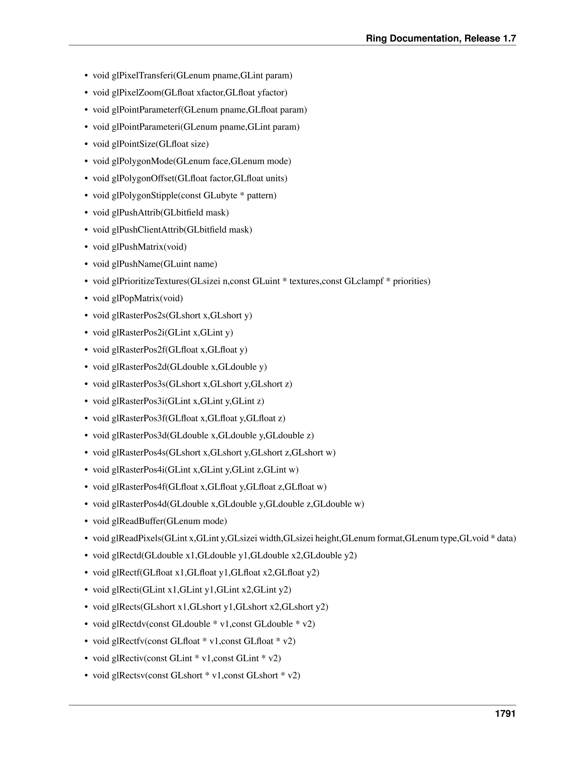 Ring Documentation, Release 1.7
• void glPixelTransferi(GLenum pname,GLint param)
• void glPixelZoom(GLﬂoat xfactor,GLﬂoat yfactor)
• void glPointParameterf(GLenum pname,GLﬂoat param)
• void glPointParameteri(GLenum pname,GLint param)
• void glPointSize(GLﬂoat size)
• void glPolygonMode(GLenum face,GLenum mode)
• void glPolygonOffset(GLﬂoat factor,GLﬂoat units)
• void glPolygonStipple(const GLubyte * pattern)
• void glPushAttrib(GLbitﬁeld mask)
• void glPushClientAttrib(GLbitﬁeld mask)
• void glPushMatrix(void)
• void glPushName(GLuint name)
• void glPrioritizeTextures(GLsizei n,const GLuint * textures,const GLclampf * priorities)
• void glPopMatrix(void)
• void glRasterPos2s(GLshort x,GLshort y)
• void glRasterPos2i(GLint x,GLint y)
• void glRasterPos2f(GLﬂoat x,GLﬂoat y)
• void glRasterPos2d(GLdouble x,GLdouble y)
• void glRasterPos3s(GLshort x,GLshort y,GLshort z)
• void glRasterPos3i(GLint x,GLint y,GLint z)
• void glRasterPos3f(GLﬂoat x,GLﬂoat y,GLﬂoat z)
• void glRasterPos3d(GLdouble x,GLdouble y,GLdouble z)
• void glRasterPos4s(GLshort x,GLshort y,GLshort z,GLshort w)
• void glRasterPos4i(GLint x,GLint y,GLint z,GLint w)
• void glRasterPos4f(GLﬂoat x,GLﬂoat y,GLﬂoat z,GLﬂoat w)
• void glRasterPos4d(GLdouble x,GLdouble y,GLdouble z,GLdouble w)
• void glReadBuffer(GLenum mode)
• void glReadPixels(GLint x,GLint y,GLsizei width,GLsizei height,GLenum format,GLenum type,GLvoid * data)
• void glRectd(GLdouble x1,GLdouble y1,GLdouble x2,GLdouble y2)
• void glRectf(GLﬂoat x1,GLﬂoat y1,GLﬂoat x2,GLﬂoat y2)
• void glRecti(GLint x1,GLint y1,GLint x2,GLint y2)
• void glRects(GLshort x1,GLshort y1,GLshort x2,GLshort y2)
• void glRectdv(const GLdouble * v1,const GLdouble * v2)
• void glRectfv(const GLﬂoat * v1,const GLﬂoat * v2)
• void glRectiv(const GLint * v1,const GLint * v2)
• void glRectsv(const GLshort * v1,const GLshort * v2)
1791
 