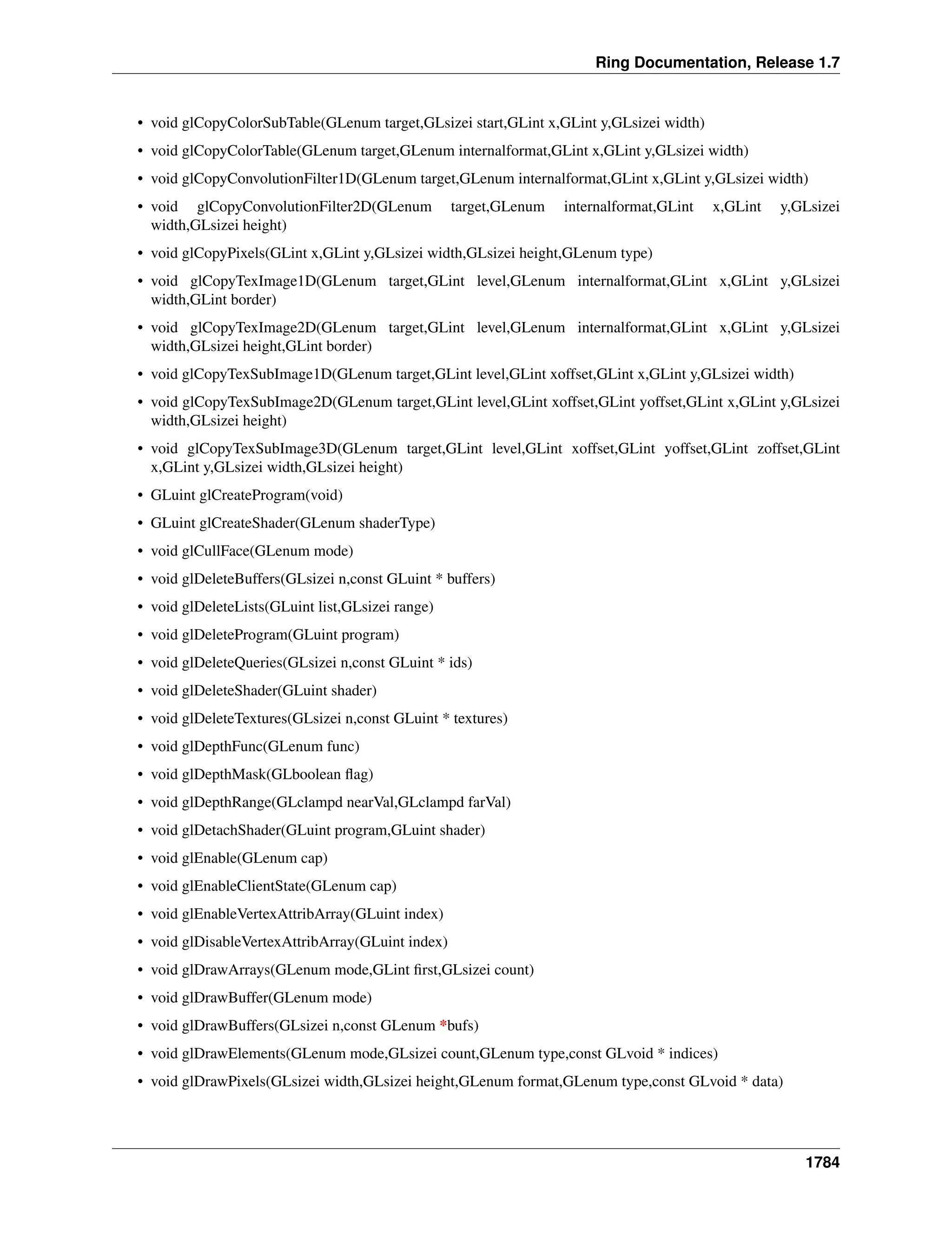 Ring Documentation, Release 1.7
• void glCopyColorSubTable(GLenum target,GLsizei start,GLint x,GLint y,GLsizei width)
• void glCopyColorTable(GLenum target,GLenum internalformat,GLint x,GLint y,GLsizei width)
• void glCopyConvolutionFilter1D(GLenum target,GLenum internalformat,GLint x,GLint y,GLsizei width)
• void glCopyConvolutionFilter2D(GLenum target,GLenum internalformat,GLint x,GLint y,GLsizei
width,GLsizei height)
• void glCopyPixels(GLint x,GLint y,GLsizei width,GLsizei height,GLenum type)
• void glCopyTexImage1D(GLenum target,GLint level,GLenum internalformat,GLint x,GLint y,GLsizei
width,GLint border)
• void glCopyTexImage2D(GLenum target,GLint level,GLenum internalformat,GLint x,GLint y,GLsizei
width,GLsizei height,GLint border)
• void glCopyTexSubImage1D(GLenum target,GLint level,GLint xoffset,GLint x,GLint y,GLsizei width)
• void glCopyTexSubImage2D(GLenum target,GLint level,GLint xoffset,GLint yoffset,GLint x,GLint y,GLsizei
width,GLsizei height)
• void glCopyTexSubImage3D(GLenum target,GLint level,GLint xoffset,GLint yoffset,GLint zoffset,GLint
x,GLint y,GLsizei width,GLsizei height)
• GLuint glCreateProgram(void)
• GLuint glCreateShader(GLenum shaderType)
• void glCullFace(GLenum mode)
• void glDeleteBuffers(GLsizei n,const GLuint * buffers)
• void glDeleteLists(GLuint list,GLsizei range)
• void glDeleteProgram(GLuint program)
• void glDeleteQueries(GLsizei n,const GLuint * ids)
• void glDeleteShader(GLuint shader)
• void glDeleteTextures(GLsizei n,const GLuint * textures)
• void glDepthFunc(GLenum func)
• void glDepthMask(GLboolean ﬂag)
• void glDepthRange(GLclampd nearVal,GLclampd farVal)
• void glDetachShader(GLuint program,GLuint shader)
• void glEnable(GLenum cap)
• void glEnableClientState(GLenum cap)
• void glEnableVertexAttribArray(GLuint index)
• void glDisableVertexAttribArray(GLuint index)
• void glDrawArrays(GLenum mode,GLint ﬁrst,GLsizei count)
• void glDrawBuffer(GLenum mode)
• void glDrawBuffers(GLsizei n,const GLenum *bufs)
• void glDrawElements(GLenum mode,GLsizei count,GLenum type,const GLvoid * indices)
• void glDrawPixels(GLsizei width,GLsizei height,GLenum format,GLenum type,const GLvoid * data)
1784
 