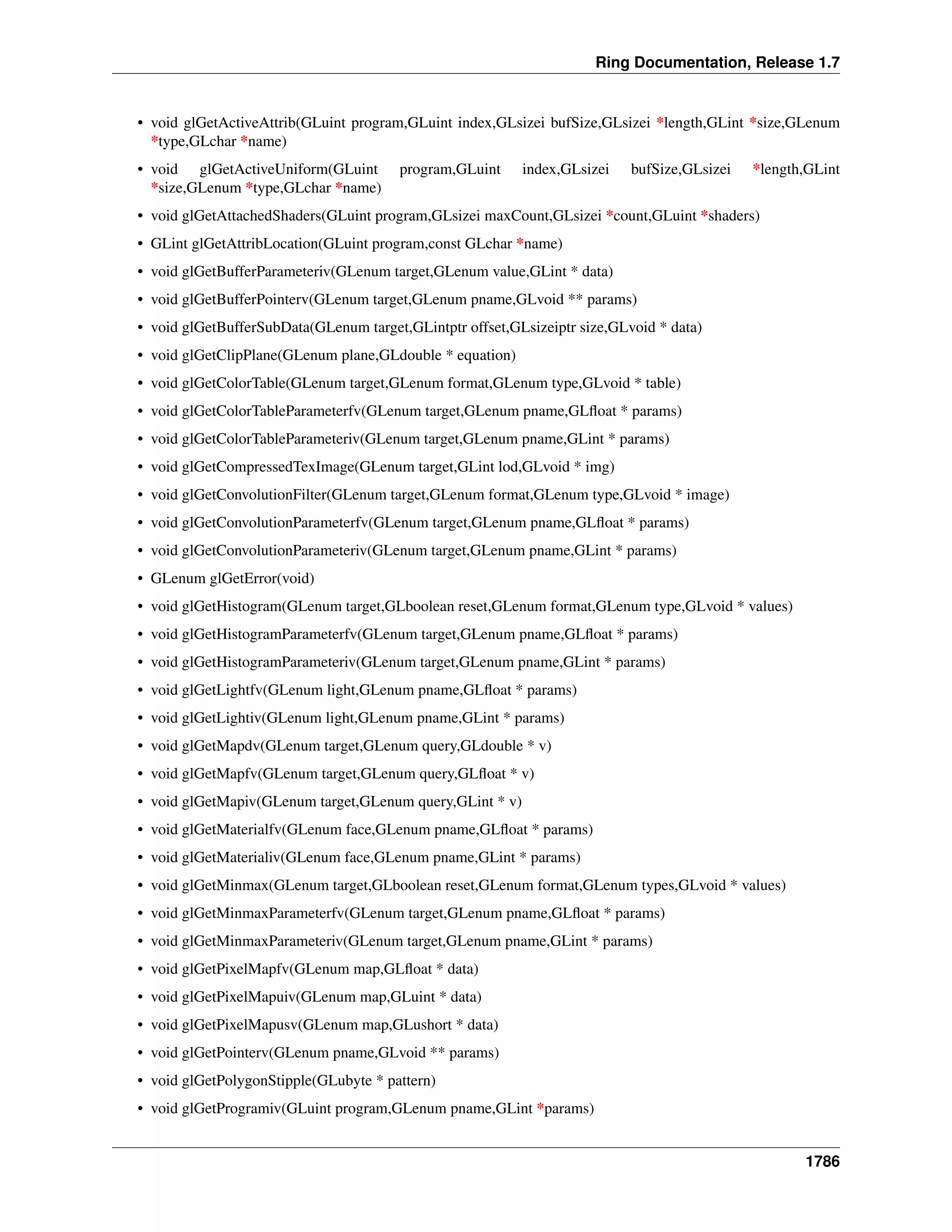 Ring Documentation, Release 1.7
• void glGetActiveAttrib(GLuint program,GLuint index,GLsizei bufSize,GLsizei *length,GLint *size,GLenum
*type,GLchar *name)
• void glGetActiveUniform(GLuint program,GLuint index,GLsizei bufSize,GLsizei *length,GLint
*size,GLenum *type,GLchar *name)
• void glGetAttachedShaders(GLuint program,GLsizei maxCount,GLsizei *count,GLuint *shaders)
• GLint glGetAttribLocation(GLuint program,const GLchar *name)
• void glGetBufferParameteriv(GLenum target,GLenum value,GLint * data)
• void glGetBufferPointerv(GLenum target,GLenum pname,GLvoid ** params)
• void glGetBufferSubData(GLenum target,GLintptr offset,GLsizeiptr size,GLvoid * data)
• void glGetClipPlane(GLenum plane,GLdouble * equation)
• void glGetColorTable(GLenum target,GLenum format,GLenum type,GLvoid * table)
• void glGetColorTableParameterfv(GLenum target,GLenum pname,GLﬂoat * params)
• void glGetColorTableParameteriv(GLenum target,GLenum pname,GLint * params)
• void glGetCompressedTexImage(GLenum target,GLint lod,GLvoid * img)
• void glGetConvolutionFilter(GLenum target,GLenum format,GLenum type,GLvoid * image)
• void glGetConvolutionParameterfv(GLenum target,GLenum pname,GLﬂoat * params)
• void glGetConvolutionParameteriv(GLenum target,GLenum pname,GLint * params)
• GLenum glGetError(void)
• void glGetHistogram(GLenum target,GLboolean reset,GLenum format,GLenum type,GLvoid * values)
• void glGetHistogramParameterfv(GLenum target,GLenum pname,GLﬂoat * params)
• void glGetHistogramParameteriv(GLenum target,GLenum pname,GLint * params)
• void glGetLightfv(GLenum light,GLenum pname,GLﬂoat * params)
• void glGetLightiv(GLenum light,GLenum pname,GLint * params)
• void glGetMapdv(GLenum target,GLenum query,GLdouble * v)
• void glGetMapfv(GLenum target,GLenum query,GLﬂoat * v)
• void glGetMapiv(GLenum target,GLenum query,GLint * v)
• void glGetMaterialfv(GLenum face,GLenum pname,GLﬂoat * params)
• void glGetMaterialiv(GLenum face,GLenum pname,GLint * params)
• void glGetMinmax(GLenum target,GLboolean reset,GLenum format,GLenum types,GLvoid * values)
• void glGetMinmaxParameterfv(GLenum target,GLenum pname,GLﬂoat * params)
• void glGetMinmaxParameteriv(GLenum target,GLenum pname,GLint * params)
• void glGetPixelMapfv(GLenum map,GLﬂoat * data)
• void glGetPixelMapuiv(GLenum map,GLuint * data)
• void glGetPixelMapusv(GLenum map,GLushort * data)
• void glGetPointerv(GLenum pname,GLvoid ** params)
• void glGetPolygonStipple(GLubyte * pattern)
• void glGetProgramiv(GLuint program,GLenum pname,GLint *params)
1786
 