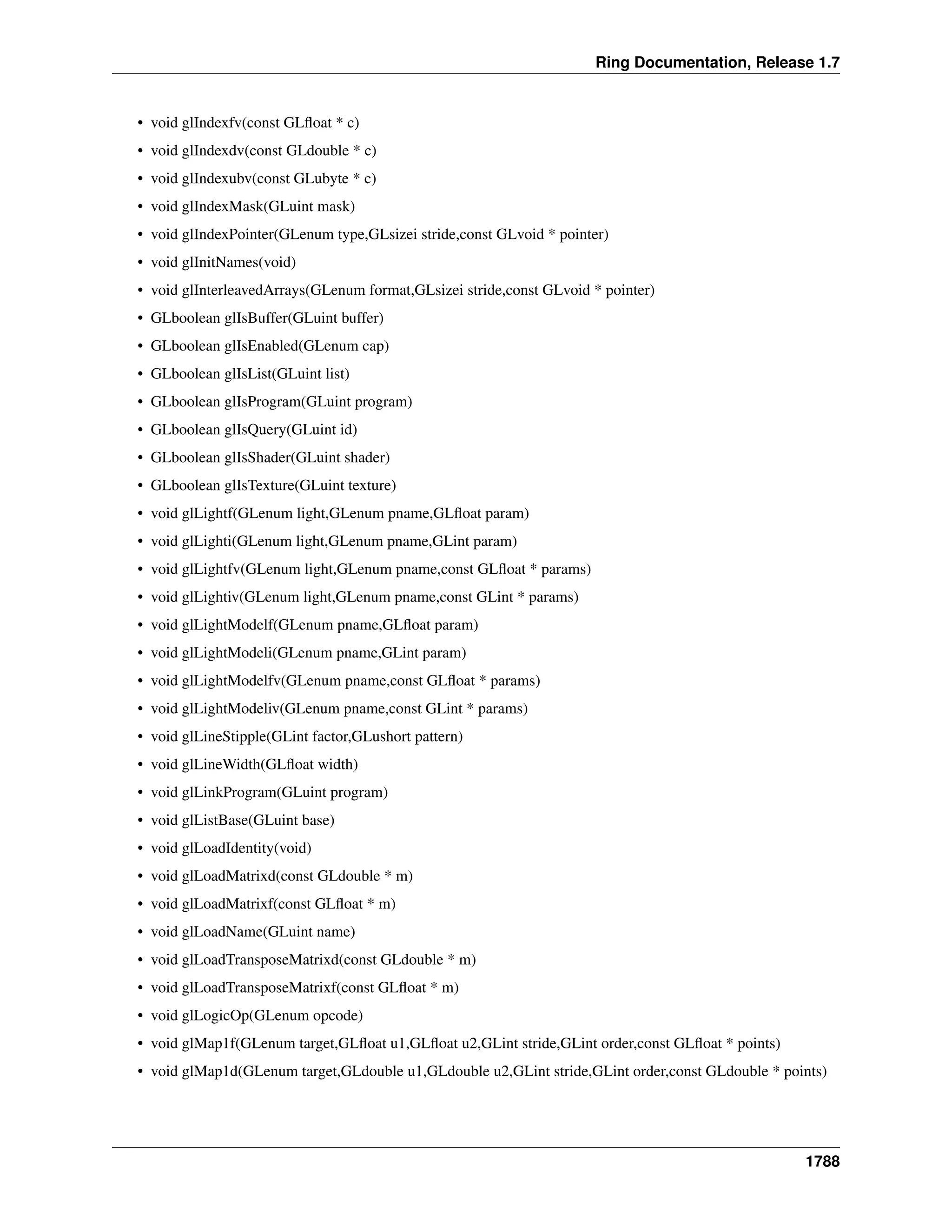 Ring Documentation, Release 1.7
• void glIndexfv(const GLﬂoat * c)
• void glIndexdv(const GLdouble * c)
• void glIndexubv(const GLubyte * c)
• void glIndexMask(GLuint mask)
• void glIndexPointer(GLenum type,GLsizei stride,const GLvoid * pointer)
• void glInitNames(void)
• void glInterleavedArrays(GLenum format,GLsizei stride,const GLvoid * pointer)
• GLboolean glIsBuffer(GLuint buffer)
• GLboolean glIsEnabled(GLenum cap)
• GLboolean glIsList(GLuint list)
• GLboolean glIsProgram(GLuint program)
• GLboolean glIsQuery(GLuint id)
• GLboolean glIsShader(GLuint shader)
• GLboolean glIsTexture(GLuint texture)
• void glLightf(GLenum light,GLenum pname,GLﬂoat param)
• void glLighti(GLenum light,GLenum pname,GLint param)
• void glLightfv(GLenum light,GLenum pname,const GLﬂoat * params)
• void glLightiv(GLenum light,GLenum pname,const GLint * params)
• void glLightModelf(GLenum pname,GLﬂoat param)
• void glLightModeli(GLenum pname,GLint param)
• void glLightModelfv(GLenum pname,const GLﬂoat * params)
• void glLightModeliv(GLenum pname,const GLint * params)
• void glLineStipple(GLint factor,GLushort pattern)
• void glLineWidth(GLﬂoat width)
• void glLinkProgram(GLuint program)
• void glListBase(GLuint base)
• void glLoadIdentity(void)
• void glLoadMatrixd(const GLdouble * m)
• void glLoadMatrixf(const GLﬂoat * m)
• void glLoadName(GLuint name)
• void glLoadTransposeMatrixd(const GLdouble * m)
• void glLoadTransposeMatrixf(const GLﬂoat * m)
• void glLogicOp(GLenum opcode)
• void glMap1f(GLenum target,GLﬂoat u1,GLﬂoat u2,GLint stride,GLint order,const GLﬂoat * points)
• void glMap1d(GLenum target,GLdouble u1,GLdouble u2,GLint stride,GLint order,const GLdouble * points)
1788
 