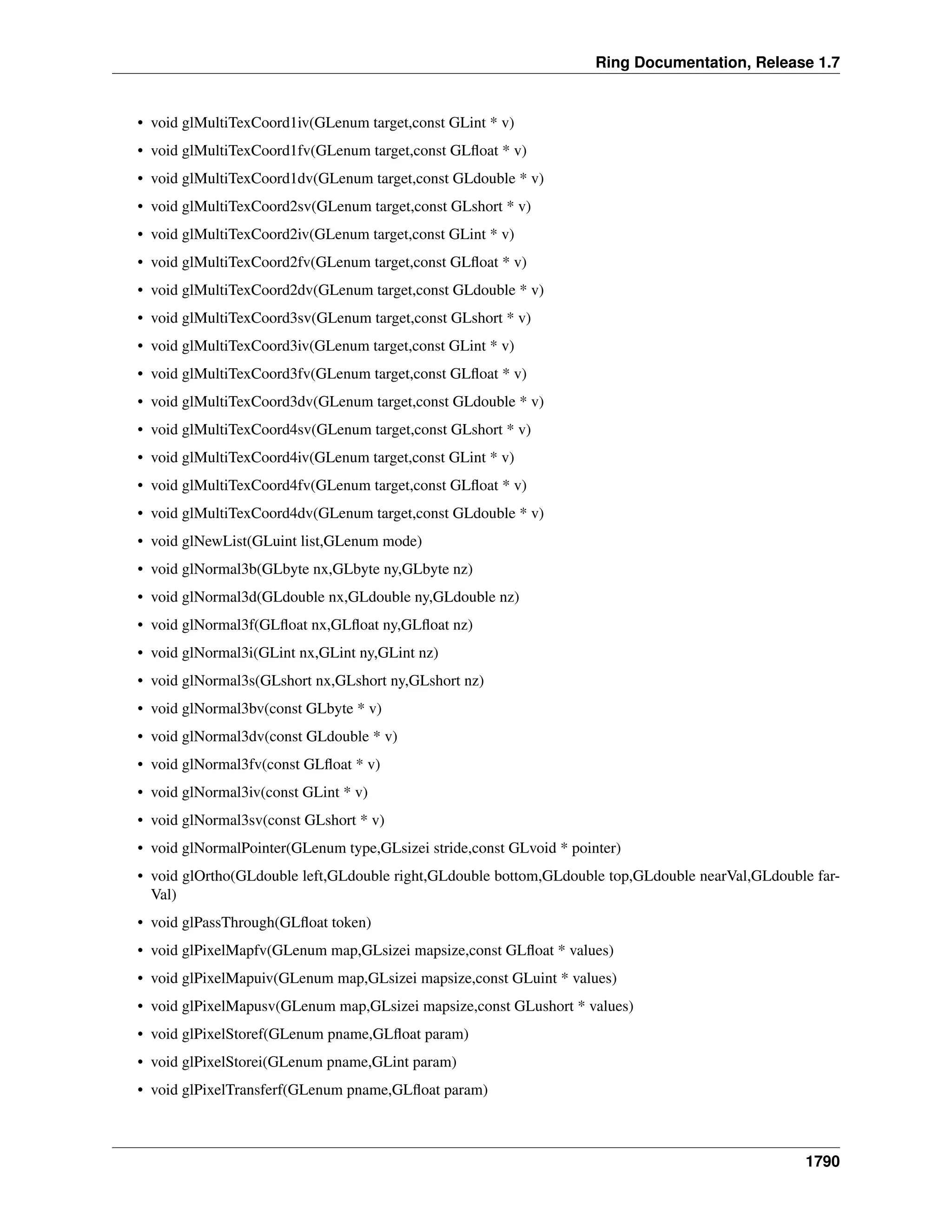 Ring Documentation, Release 1.7
• void glMultiTexCoord1iv(GLenum target,const GLint * v)
• void glMultiTexCoord1fv(GLenum target,const GLﬂoat * v)
• void glMultiTexCoord1dv(GLenum target,const GLdouble * v)
• void glMultiTexCoord2sv(GLenum target,const GLshort * v)
• void glMultiTexCoord2iv(GLenum target,const GLint * v)
• void glMultiTexCoord2fv(GLenum target,const GLﬂoat * v)
• void glMultiTexCoord2dv(GLenum target,const GLdouble * v)
• void glMultiTexCoord3sv(GLenum target,const GLshort * v)
• void glMultiTexCoord3iv(GLenum target,const GLint * v)
• void glMultiTexCoord3fv(GLenum target,const GLﬂoat * v)
• void glMultiTexCoord3dv(GLenum target,const GLdouble * v)
• void glMultiTexCoord4sv(GLenum target,const GLshort * v)
• void glMultiTexCoord4iv(GLenum target,const GLint * v)
• void glMultiTexCoord4fv(GLenum target,const GLﬂoat * v)
• void glMultiTexCoord4dv(GLenum target,const GLdouble * v)
• void glNewList(GLuint list,GLenum mode)
• void glNormal3b(GLbyte nx,GLbyte ny,GLbyte nz)
• void glNormal3d(GLdouble nx,GLdouble ny,GLdouble nz)
• void glNormal3f(GLﬂoat nx,GLﬂoat ny,GLﬂoat nz)
• void glNormal3i(GLint nx,GLint ny,GLint nz)
• void glNormal3s(GLshort nx,GLshort ny,GLshort nz)
• void glNormal3bv(const GLbyte * v)
• void glNormal3dv(const GLdouble * v)
• void glNormal3fv(const GLﬂoat * v)
• void glNormal3iv(const GLint * v)
• void glNormal3sv(const GLshort * v)
• void glNormalPointer(GLenum type,GLsizei stride,const GLvoid * pointer)
• void glOrtho(GLdouble left,GLdouble right,GLdouble bottom,GLdouble top,GLdouble nearVal,GLdouble far-
Val)
• void glPassThrough(GLﬂoat token)
• void glPixelMapfv(GLenum map,GLsizei mapsize,const GLﬂoat * values)
• void glPixelMapuiv(GLenum map,GLsizei mapsize,const GLuint * values)
• void glPixelMapusv(GLenum map,GLsizei mapsize,const GLushort * values)
• void glPixelStoref(GLenum pname,GLﬂoat param)
• void glPixelStorei(GLenum pname,GLint param)
• void glPixelTransferf(GLenum pname,GLﬂoat param)
1790
 