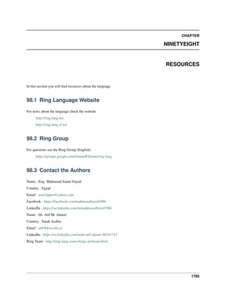 CHAPTER
NINETYEIGHT
RESOURCES
In this section you will ﬁnd resources about the language
98.1 Ring Language Website
For news about the language check the website
http://ring-lang.net
http://ring-lang.sf.net
98.2 Ring Group
For questions use the Ring Group (English)
https://groups.google.com/forum/#!forum/ring-lang
98.3 Contact the Authors
Name : Eng. Mahmoud Samir Fayed
Country : Egypt
Email : msfclipper@yahoo.com
Facebook : https://facebook.com/mahmoudfayed1986
LinkedIn : https://sa.linkedin.com/in/mahmoudfayed1986
Name : Dr. Atif M. Alamri
Country : Saudi Arabia
Email : atif@ksu.edu.sa
LinkedIn : https://sa.linkedin.com/in/dr-atif-alamri-8b341747
Ring Team : http://ring-lang.sourceforge.net/team.html
1785
 