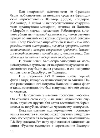 Для подрывной деятельности во Франции
были мобилизованы за немалые средства француз-
ские «просветители» Вольтер, Дидро, Кондорсе,
д’Аламбер, а потом и непосредственные сокруши-
тели французской монархии, начиная от Дантона
и Мирабо и кончая несчастным Робеспьером, кото-
рого убили мучительной казнью за то, что он озвучил
правду об английских корнях французской револю-
ции. Тогда Робеспьер опрометчиво заявил: «Я не дове-
ряю всем этим иностранцам, чьи лица прикрыты маской
патриотизма и которые стараются предстать больши-
ми республиканцами и активистами, чем мы сами… Они
являются агентами иностранных государств».
       И знаменитый Калиостро заполучил от масо-
нов огромные суммы денег на пропаганду; сектой ил-
люминатов ему были даны указания, и он послушно
отправился в Страсбург, во Францию.
       При Людовике XVI Франция имела первый
флот в мире, которому давно завидовала Англия. По-
сле революционного погрома Наполеон нашёл флот
в таком состоянии, что был вынужден от него совсем
отказаться.
       С Наполеоном у масонов произошел «облом».
Он сознавал свою силу и не имел надобности слу-
жить оружием других. Он хотел восстановить Фран-
цию, а не погубить её во имя чуждых ему интересов.
       Документальным подтверждением проникно-
вения масонства в Россию может служить свидетель-
ство исследователя истории «вольных каменщиков»
Г.В. Вернадского. Его перу принадлежит капитальная
книга «Русское масонство в царствование Екатери-
10
 