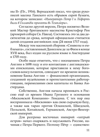 ны II» (Пг., 1916). Вернадский писал, что среди руко-
писей масона Ланского есть обрывок серой бумаги,
на котором записано: «Императоръ Петр I и Лефортъ
были в Голландiи приняты въ Темплiеры».
      Согласно другой версии, Петра посвятил Вели-
кий Мастер британского масонства Кристофор Рен
(архиерей собора Св. Павла). Состоялось это за два де-
сятилетия до срока, который официально считается
датой создания английских лож (24 июня 1717 года).
      Между тем масонский сборник «Символы и ем-
блемата«, составленный Даниэлем де ла Феем в конце
XVII века, был издан на русском языке в Амстердаме
в 1705 году.
      Особо надо отметить, что с посещением Петра
Англии в 1698 году и его контактами с англикански-
ми епископами, которые приставили к нему бого-
словов-консультантов, совпадает по времени возник-
новение Банка Англии — финансовой организации,
созданной иудейскими и протестантскими работор-
говцами, перенесшими свои капиталы из Банка Ам-
стердама.
      Собственно, Англия начала проникать в Рос-
сию ещё со времен Ивана Грозного и основания
«Московской Компании» Лондона. С тех пор она
воспринимала «Московию» как свою сырьевую базу,
а также как таран против Османской, Шведской,
Польской, Китайской, Германской, Австро-Венгер-
ской империй.
      Для разгрома восточных империй «хитрый
остров» начал снаряжать и науськивать Россию, на-
чиная с Петра Первого. Поэтому Пётр — единствен-
                                                   11
 
