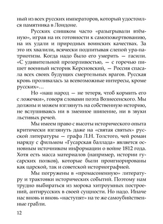ный из всех русских императоров, который удостоил-
ся памятника в Лондоне.
      Русских слишком часто «разыгрывали втём-
ную», играя на их готовности к самопожертвованию,
на их удали и природных воинских качествах. За
это их хвалили, всячески подпитывая слепой ура-па-
триотизм. Когда надо было его умерить — гасили.
«С удивительной прозорливостью, — с горечью пи-
шет военный историк Керсновский, — Россия спаса-
ла всех своих будущих смертельных врагов. Русская
кровь проливалась за всевозможные интересы, кроме
русских»…
      Но «наш народ — не тетеря, чтоб кормить его
с ложечки», говоря словами поэта Вознесенского. Мы
должны и можем взглянуть на собственную историю,
не вслушиваясь ни в змеиное шипение, ни в звуки
льстивых речей.
      Мы имеем право с высоты исторического опыта
критически взглянуть даже на «святая святых» рус-
ской литературы — графа Л.Н. Толстого, чей роман
наряду с фильмом «Гусарская баллада» является ос-
новным источником информации о войне 1812 года.
Хотя есть масса материалов (например, истории гу-
сарских полков), которые были проигнорированы
как царской, так и советской историографией.
      Мы погружены в «промасоненную» литерату-
ру и трактовки исторических событий. Поэтому нам
трудно выбираться из морока хитроумных построе-
ний, антирусских в своей сущности. Но надо. Иначе
нас вновь и вновь «наступят» на те же самоубийствен-
ные грабли.
12
 