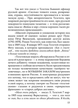 Так вот что писал о Толстом бывший офицер
русской армии: «Сколько тонкого хлада, развраще-
ния, отравы, неустойчивости проливается в челове-
ческую душу… При авторитетности Толстого, при
широкой распространённости его книг, при русской
покорности пишущим талантам — в этом разлагаю-
щем смысле «Война и мiр» стоила хороших тысяч ре-
волюционных прокламаций».
      «Школой отрицания и унижения истории под
видом новой её оценки» назвал роман друг Пуш-
кина Пётр Вяземский, проживший долгую жизнь
(1792–1878). Роман Толстого, как известно, был закон-
чен в 1869 году. В январе 1871 года Толстой отправил
Фету письмо, в котором признавался: «Как я счаст-
лив… что писать дребедени многословной вроде „Войны“
я больше никогда не стану».
      «Толстовская мораль обезоружила Россию и от-
дала её в руки врага» — к этому выражению Бердяева
нечего добавить: тонкие искажения, талантливые из-
вращения и злобная мелочность были продиктованы
не только человеческими качествами «матёрого че-
ловечища», но и БОЛЬШИМ ЗАКАЗОМ внутренних
и внешних врагов России. А иностранцы раздувают
его потому, что и представить себе не могут, что че-
ловек может так искренне ненавидеть свою родину
и свой народ, а потому смотрят на Россию «толстов-
скими» глазами и радуются в своих «прекрасных
франциях» и «старых добрых англиях».
      «Меня очень радует, — писал Л. Толстой 7 мар-
та 1905 года некоему Верксхагену, — что я, сам того
не зная, был и есть масон по своим убеждениям. Я всегда,
                                                     13
 