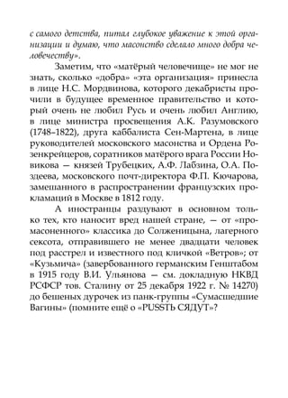 с самого детства, питал глубокое уважение к этой орга-
низации и думаю, что масонство сделало много добра че-
ловечеству».
      Заметим, что «матёрый человечище» не мог не
знать, сколько «добра» «эта организация» принесла
в лице Н.С. Мордвинова, которого декабристы про-
чили в будущее временное правительство и кото-
рый очень не любил Русь и очень любил Англию,
в лице министра просвещения А.К. Разумовского
(1748–1822), друга каббалиста Сен-Мартена, в лице
руководителей московского масонства и Ордена Ро-
зенкрейцеров, соратников матёрого врага России Но-
викова — князей Трубецких, А.Ф. Лабзина, О.А. По-
здеева, московского почт-директора Ф.П. Кючарова,
замешанного в распространении французских про-
кламаций в Москве в 1812 году.
      А иностранцы раздувают в основном толь-
ко тех, кто наносит вред нашей стране, — от «про-
масоненного» классика до Солженицына, лагерного
сексота, отправившего не менее двадцати человек
под расстрел и известного под кличкой «Ветров»; от
«Кузьмича» (завербованного германским Генштабом
в 1915 году В.И. Ульянова — см. докладную НКВД
РСФСР тов. Сталину от 25 декабря 1922 г. № 14270)
до бешеных дурочек из панк-группы «Сумасшедшие
Вагины» (помните ещё о «PUSSТЬ СЯДУТ»?
 