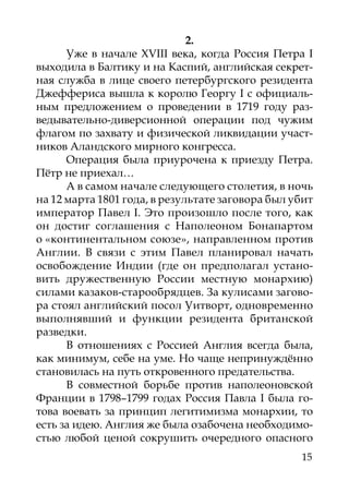 2.
      Уже в начале XVIII века, когда Россия Петра I
выходила в Балтику и на Каспий, английская секрет-
ная служба в лице своего петербургского резидента
Джеффериса вышла к королю Георгу I с официаль-
ным предложением о проведении в 1719 году раз-
ведывательно-диверсионной операции под чужим
флагом по захвату и физической ликвидации участ-
ников Аландского мирного конгресса.
      Операция была приурочена к приезду Петра.
Пётр не приехал…
      А в самом начале следующего столетия, в ночь
на 12 марта 1801 года, в результате заговора был убит
император Павел I. Это произошло после того, как
он достиг соглашения с Наполеоном Бонапартом
о «континентальном союзе», направленном против
Англии. В связи с этим Павел планировал начать
освобождение Индии (где он предполагал устано-
вить дружественную России местную монархию)
силами казаков-старообрядцев. За кулисами загово-
ра стоял английский посол Уитворт, одновременно
выполнявший и функции резидента британской
разведки.
      В отношениях с Россией Англия всегда была,
как минимум, себе на уме. Но чаще непринуждённо
становилась на путь откровенного предательства.
      В совместной борьбе против наполеоновской
Франции в 1798–1799 годах Россия Павла I была го-
това воевать за принцип легитимизма монархии, то
есть за идею. Англия же была озабочена необходимо-
стью любой ценой сокрушить очередного опасного
                                                  15
 