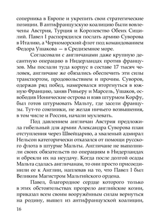 соперника в Европе и укрепить свои стратегические
позиции. В антифранцузскую коалицию были вовле-
чены Австрия, Турция и Королевство Обеих Сици-
лий. Павел I распорядился послать армию Суворова
в Италию, а Черноморский флот под командованием
Федора Ушакова — в Средиземное море.
      Согласовали с англичанами даже крупную де-
сантную операцию в Нидерландах против францу-
зов. Мы послали туда корпус в составе 17 тысяч че-
ловек, англичане же обязались обеспечить эти силы
транспортом, продовольствием и прочим. Суворов,
одержав ряд побед, намеревался вторгнуться в юж-
ную Францию, заняв Ривьеру и Марсель, Ушаков, ос-
вободив Ионические острова и взяв штурмом Корфу,
был готов штурмовать Мальту, где засели францу-
зы. Тут-то союзники, не желая ничьего возвышения,
в том числе и России, начали мухлевать.
      Под давлением англичан Австрия предложи-
ла гибельный для армии Александра Суворова план
отступления через Швейцарию, а хваленый адмирал
Нельсон категорически отказался от помощи русско-
го флота в штурме Мальты. Англичане не выполни-
ли своих обязательств по операциям в Нидерландах
и обрекли их на неудачу. Когда после долгой осады
Мальта сдалась англичанам, то они просто присоеди-
нили ее к Англии, наплевав на то, что Павел I был
Великим Магистром Мальтийского ордена.
      Павел, благородное сердце которого только
в этих обстоятельствах прозрело английские козни,
приказал всем своим вооружённым силам вернуться
на родину, вышел из антифранцузской коалиции,
16
 