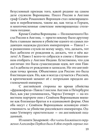 безусловный признак того, какой родине на самом
деле служили Воронцовы. Посол России в Англии
граф Семён Романович Воронцов стал невозвращен-
цем и перебежчиком, таким же, как тогда и Герцен,
и многочисленные советские невозвращенцы столе-
тием позднее.
       Кроме Семёна Воронцова — Полномочного По-
сла России в Англии, — просто некому было другому
быть главным звеном в убийстве одного из самых по-
дающих надежды русских императоров — Павла I —
и разнесении слухов по всему миру, что, дескать, тот
был дебилом от рождения и, дескать, что о нём жа-
леть! А Павел I всего-то собрался в союзе с Наполео-
ном отобрать у Англии Индию. Естественно, что для
англичан это была сумасшедшая идея, вот они Пав-
ла I в дебилы от рождения и записали. Но это англий-
ская точка зрения. Объективно для России это была
блестящая идея. Но, как и всегда случается с Россией,
в критический момент её с потрохами продали ан-
глоязычной империи.
       С английской стороны во время убийства
«франкофила» Павла I послом Англии в Петербурге
был, как уже упоминалось, Чарльз Уитворт — на из-
вестном портрете они с Семёном Воронцовым внеш-
не как близнецы-братья и в одинаковой форме. Они
оба несут с Семёном Воронцовым основную ответ-
ственность за убийство российского императора. Од-
нако Уитворту простительно — он английский под-
данный.
       Из книги Захаровой: «Все члены ближайшего окру-
жения Александра Первого были в свою очередь хорошо зна-
                                                     19
 